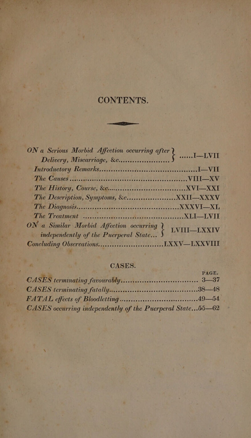 CONTENTS. ON ious Morbid Affecti u a Serious Morbid Affection occurring afi mt eee PeenViy Delivery, Miscarriage, KGa vers ssebcteetreats Butraductory Remarks eivessctsdies decsca ces vetdensinevtasvere I—VII D1 ODOC TOT. Bas Batter BOR STEER HEED APES CR eA ORIEL EES VITI—XV TL Fear CUPS Cs Salter dn oguunstiavnsena’s casacesisace XVI—XXI The Description, Symptoms, &amp;C.ccccccsseeseceevees XXII—XXXV RE Ooty id wd nil’ ¢2 120 video coos op'eccdine&gt; nes XXXVI—XL ~The Treatment ...... Sle Bee os Mata, ART Rink XLI—LVII ON a Similar Morbid Affection occurring LVILTI—LXXIV independently of the Puerperal State... j Concluding Observations. cicciiccsccescssscesesceees LXXV—LXXVIII CASES. PAGE CASES LETMINAGING FAVOUTAAYS «Lacs sacecsrerrtescrverserses 3—37 CASES terminating fatallipigt tccccescte-occesesssecsensc¥eos sie 38—48 AUCA LS eff ects of BOO ettinG es os cccccscocscacvsepenssarcesses A9—54. CASES occurring independently of the Puerperal State...55—62