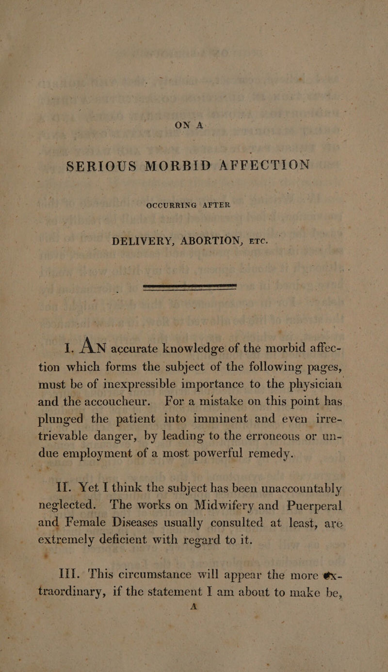 ON A SERIOUS MORBID AFFECTION OCCURRING AFTER DELIVERY, ABORTION, erc. 1, AN accurate knowledge of the morbid affec- tion which forms the subject of the following pages, must be of inexpressible importance to the physician and the accoucheur. For a mistake on this point has plunged the patient into imminent and even irre- trievable danger, by leading to the erroneous or un- due employment of a most. powerful remedy. If. Yet I think the subject has been unaccountably neglected. ‘The works on Midwifery and Puerperal and Female Diseases usually consulted at least, are extremely deficient with regard to it. - | lif. This circumstance will appear the more ¢x- traordinary, if the statement I am about to make be,