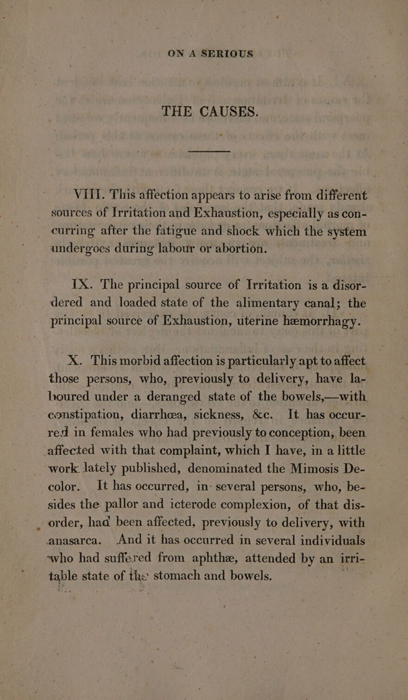 THE CAUSES. VIII. This affection appears to arise from different sources of Irritation and Exhaustion, especially as con- curring after the fatigue and shock which the system undergoes during labour or abortion. IX. The principal source of Irritation is a disor- dered and loaded state of the alimentary canal; the principal source of Exhaustion, uterine heemorrhagy. X. This morbid affection is particularly apt to affect those persons, who, previously to delivery, have la- ‘boured under a deranged. state of the bowels,—with constipation, diarrhoea, sickness, &amp;c. It has occur- red in females who had previously to conception, been _affected with that complaint, which I have, in a little work lately published, denominated the Mimosis De- color. It has occurred, in: several persons, who, be- sides the pallor and icterode complexion, of that dis- order, had been affected, previously to delivery, with anasarca. And it has occurred in several individuals ‘who had suffered from aphthe, attended by an irrl- taple state of the stomach and bowels. |