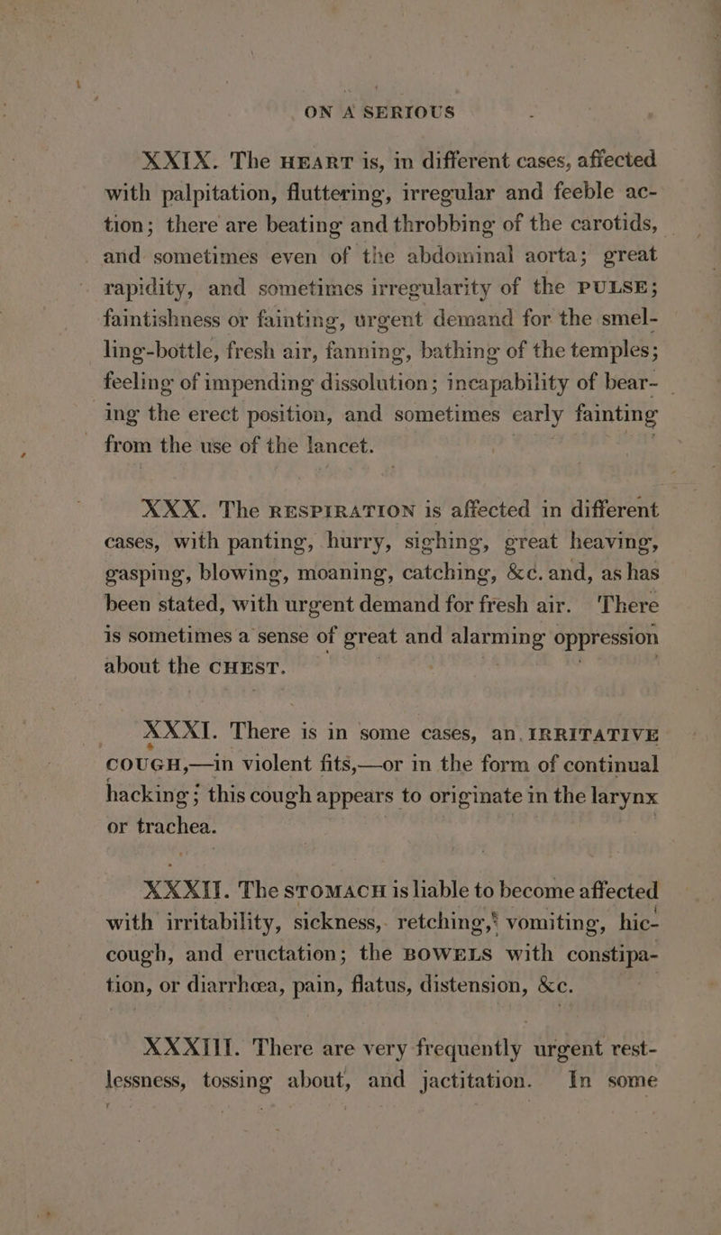 XXIX. The HEART is, in different cases, affected with palpitation, fluttering, irregular and feeble ac- tion; there are beating and throbbing of the carotids, _ and sometimes even of the abdominal aorta; great rapidity, and sometimes irregularity of the PULSE; faintishness or fainting, urgent demand for the smel- ling-bottle, fresh air, fanning, bathing of the temples; feeling of impending dissolution; incapability of bear-_ ing the erect position, and sometimes carly fainting | from the use of the lancet. XXX. The RESPIRATION is affected in different cases, with panting, hurry, sighing, great heaving, gasping, blowing, moaning, catching, &amp;¢. and, as has been stated, with urgent demand for fresh air. There is sometimes a sense of great and alarming oppression about Me CHEST. , | XXXI. ie is M some Cases, an, IRRITATIVE cou GH,—in violent fits,—or m the form of continual hacking; this cou oh appears to ori iginate in the LIN or trachea. XXXII. The stToMACH is liable to become affected with irritability, sickness, retching,' vomiting, hic- cough, and eructation; the BOWELS with constipa- tion, or diarrhea, pain, flatus, distension, Ke. XXXIII. There are very redaten ty urgent rest- lessness, tossing about, and jactitation. In some