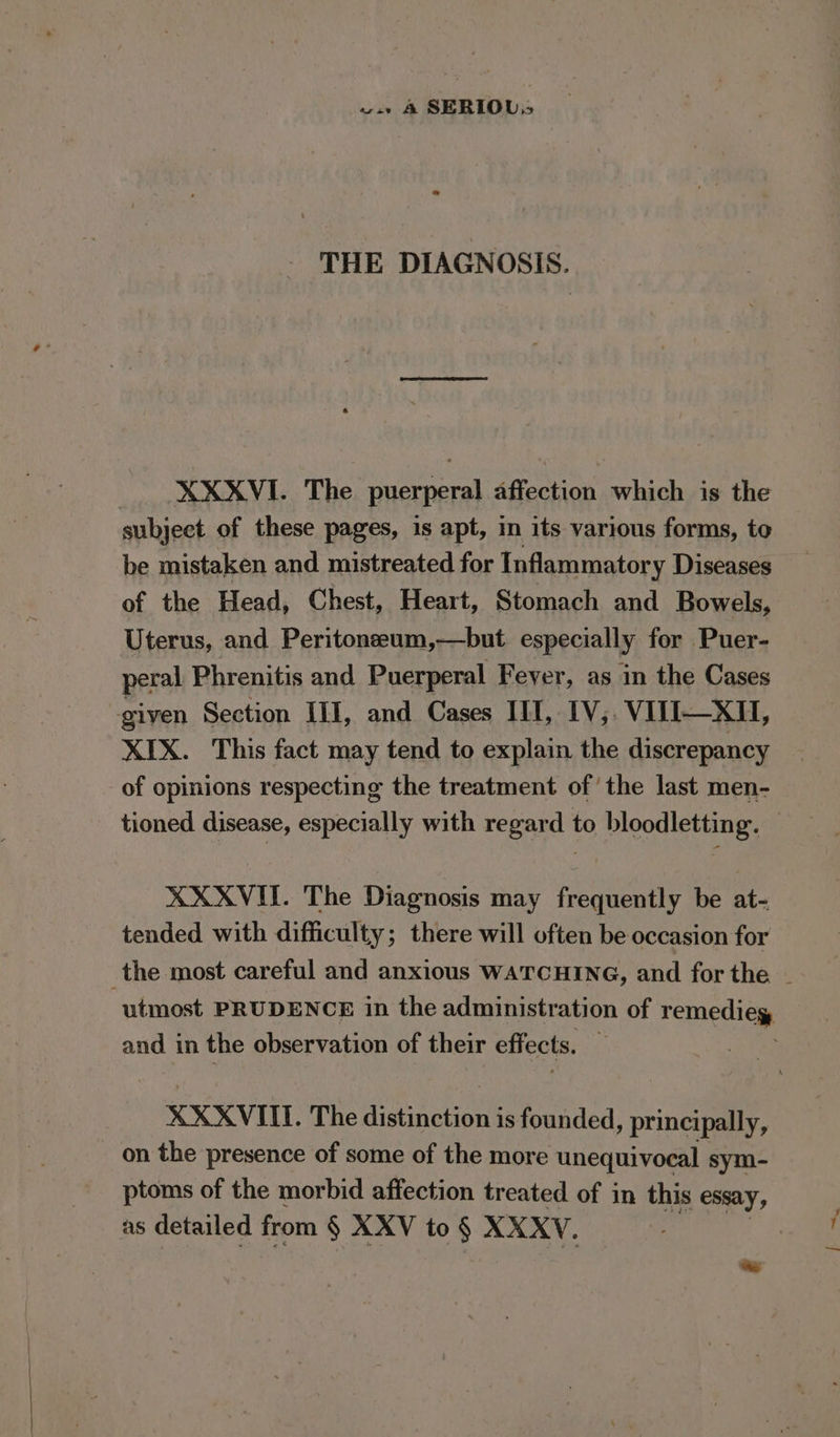 w.» &amp;4 SERIOL. THE DIAGNOSIS. _ XXXVI. The puerperal affection which is the subject of these pages, is apt, in its various forms, to be mistaken and mistreated for Inflammatory Diseases of the Head, Chest, Heart, Stomach and Bowels, Uterus, and Peritoneeum,—but especially for Puer- peral Phrenitis and Puerperal Feyer, as in the Cases given Section III, and Cases III, IV; VIII—XH, XIX. This fact may tend to explain the discrepancy of opinions respecting the treatment ofthe last men- tioned disease, especially with regard to bloodletting. © XXXVI. The Diagnosis may frequently be at- tended with difficulty; there will often be occasion for the most careful and anxious WATCHING, and for the ~ utmost PRUDENCE in the administration of remediey and in the observation of their effects. XXXVIII. The distinction is founded, principally, on the presence of some of the more unequivocal sym- ptoms of the morbid affection treated of in this essay, as detailed from § XXV to § XXXYV. te.