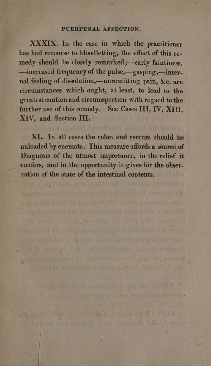 “XXXIX. In the case in which the practitioner has had recourse to bloodletting, the effect of this re- medy should be closely remarked ;—early faintiness, —increased. frequency of the pulse,—gasping,—inter- nal feeling of dissolution,—unremitting pain, &amp;c. are circumstances which ought, at least, to lead to the ereatest caution and circumspection with regard to the further use of this remedy. See Cases III, IV, XIII, XIV, and Section II. XL. In all cases the colon and rectum should be unloaded by enemata. This measure affords a source of Diagnosis of the utmost importance, in the relief it confers, and in the opportunity it gives for the obser- vation of the state of the intestinal contents.