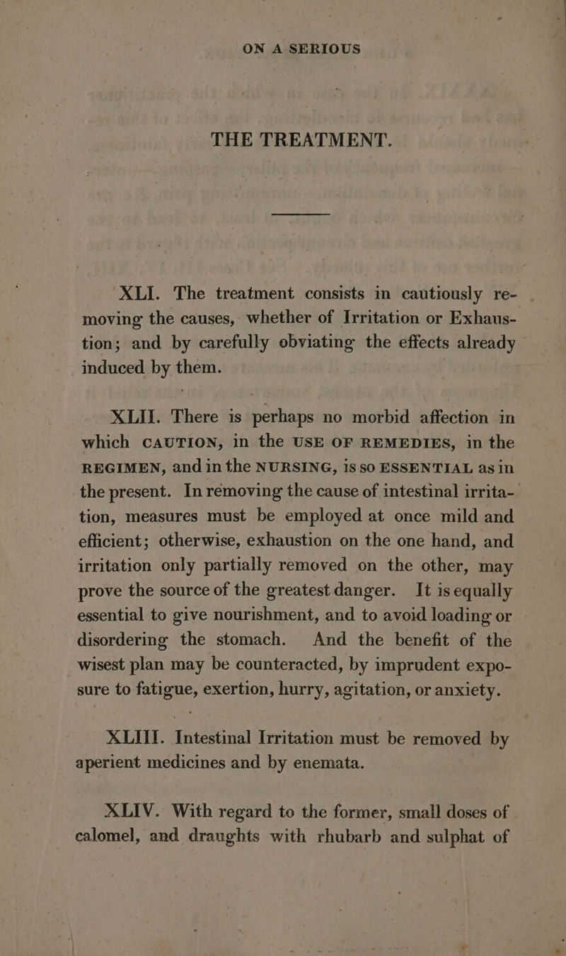 THE TREATMENT. XLI. The treatment consists in cautiously re- moving the causes, whether of Irritation or Exhaus- tion; and by carefully obviating the effects already induced by them. XLII. There is perhaps no morbid affection in which CAUTION, in the USE OF REMEDIES, in the REGIMEN, and in the NURSING, iS sO ESSENTIAL asin the present. In removing the cause of intestinal irrita- tion, measures must be employed at once mild and efficient; otherwise, exhaustion on the one hand, and irritation only partially removed on the other, may prove the source of the greatest danger. It is equally essential to give nourishment, and to avoid loading or disordering the stomach. And the benefit of the wisest plan may be counteracted, by imprudent expo- sure to fatigue, exertion, hurry, agitation, or anxiety. XLII. Intestinal Irritation must be removed by aperient medicines and by enemata. | XLIV. With regard to the former, small doses of calomel, and draughts with rhubarb and sulphat of