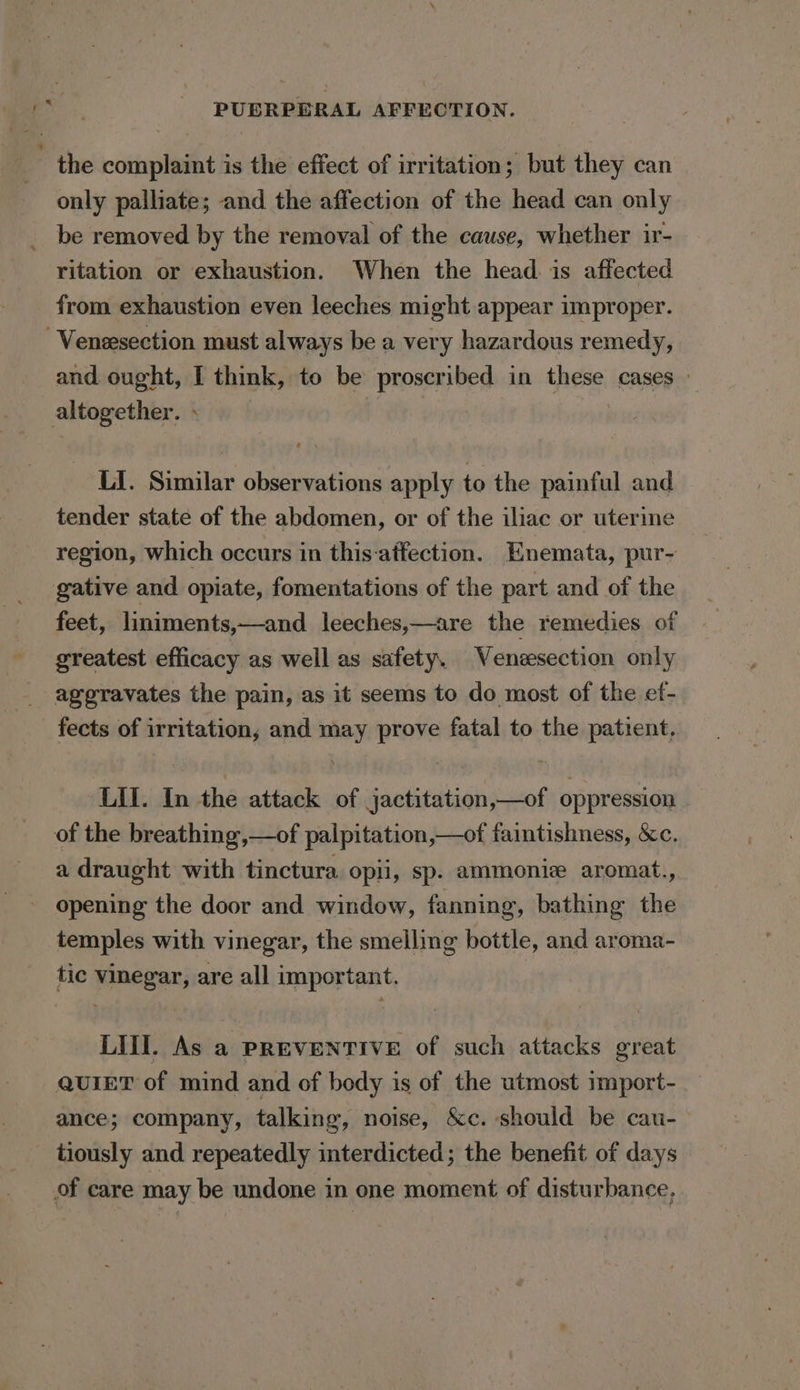 the complaint is the effect of irritation; but they can only palliate; and the affection of the head can only be removed by the removal of the cause, whether ir- ritation or exhaustion. When the head. is affected from exhaustion even leeches might appear improper. -Veneesection must always be a very hazardous remedy, and ought, I think, to be proscribed in these cases: altogether. + oie LI. Similar observations apply to the painful and tender state of the abdomen, or of the iliac or uterine region, which occurs in this-atfection. HEnemata, pur- gative and opiate, fomentations of the part and of the feet, liniments,—and leeches,—are the remedies of greatest efficacy as well as safety, Venzesection only aggravates the pain, as it seems to do most of the ef- fects of irritation, and may prove fatal to the patient, LIT. In the attack of jactitation,—of oppression of the breathing,—of palpitation,—of faintishness, &amp;c. a draught with tinctura opii, sp. ammonie aromat., opening the door and window, fanning, bathing the temples with vinegar, the smelling bottle, and aroma- tic vinegar, are all important. LIT. As a PREVENTIVE of such attacks great QuiET of mind and of body is of the utmost import- ance; company, talking, noise, &amp;c. should be cau- tiously and repeatedly interdicted; the benefit of days of care may be undone in one moment of disturbance,