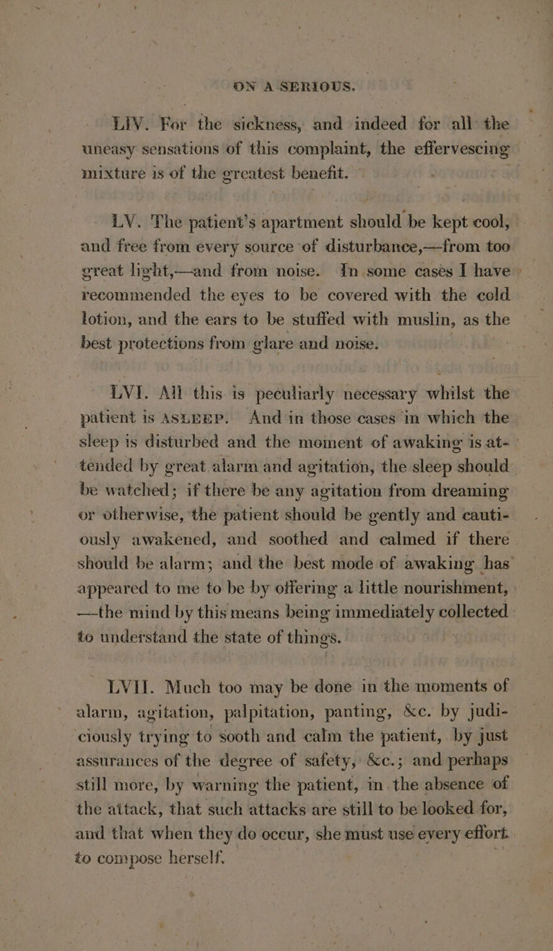 LIV. For the sickness, and indeed for all: the uneasy sensations of this cab the effervescing : mixture is of the gr — benefit. , LY. The patient’s apartment should be kept cool, and free from every source of disturbance,—from too great light,—and from noise. In some cases I have recommended the eyes to be covered with the cold lotion, and the ears to be stuffed with muslin, as the os protections from glare and noise. LVI. All: this. is peculiarly necessary whilst the — patient is ASLEEP. And in those cases in which the sleep is disturbed and the moment of awaking is at- tended by great alarm and agitation, the sleep should’ be watched; if there be any agitation from dreaming or otherwise, the patient should be gently and cauti- ously awakened, and soothed and calmed if there ~ should be alarm; and the best mode of awaking has appeared to me to be by offering a little nourishment, —-the mind by this means being immediately collected. to understand the state of things. LVII. Much too may be done in the moments of alarm, agitation, palpitation, panting, &amp;c. by judi- ciously trying to sooth and calm the fakiede by just assurances of the degree of safety, &amp;c.; and perhaps still more, by warning the patient, in the absence of the attack, that such attacks are still to be looked for, and that when they do oceur, she must use ee effort. to compose herself.