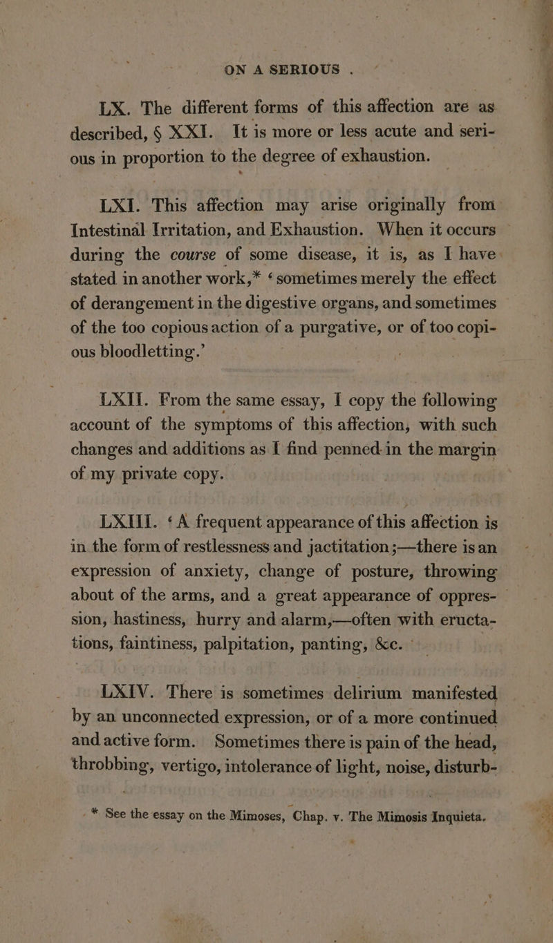 LX. The different forms of this affection are as described, § XXI. It is more or less acute and seri- ous in proportion to the degree of exhaustion. . LXI. This affection may arise originally from stated in another work,* ‘sometimes merely the effect of derangement in the digestive organs, and sometimes of the too copious action of a purgative, or of too copi- ous bloodletting.’ LXII. From the same essay, I copy the following account of the symptoms of this affection, with such changes and additions as I find penned-in the margin of my private copy. , | LXIII. ‘A frequent appearance of this affection is in the form of restlessness and jactitation ;—there is an expression of anxiety, change of posture, throwing sion, hastiness, hurry and alarm,—often with eructa- tions, faintiness, palpitation, panting, &amp;c. - LXIV. There is sometimes delirium manifested by an unconnected expression, or of a more continued and active form. Sometimes there is pain of the head, throbbing, vertigo, intolerance of hight, noise, disturb- -* See the essay on the Mimoses, Chap. v. The Mimosis Inquieta. And ao Oe oat - my en eee teen — Pee Te . ‘ 4 ye as: