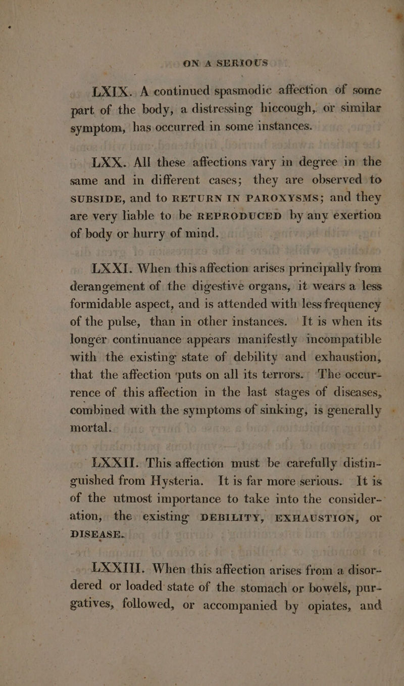 LXIX. A continued spasmodic affection of some part. of the body, a distressing hiccough, or similar symptom, has occurred in some instances. LXX. All these affections vary in degree in the same and in different cases; they are observed to SUBSIDE, and to RETURN IN PAROXYSMS; and they are very liable to be REPRODUCED by any exertion of body or hurry of mind. LXXI. When this affection arises prmetpally frona derangement of the digestive organs, it wears a less formidable aspect, and is attended with less frequency _ of the pulse, than in other instances. | It is when its longer continuance appears manifestly incompatible with the existing state of debility and exhaustion, - that the affection ‘puts on all its terrors.’ ‘The occur- rence of this affection in the last stages of diseases, combined with the symptoms of sinking, is generally mortal. ~LXXII. This affection must be carefully distin- guished from Hysteria. It is far more serious. It is _ of the utmost importance to take into the consider-- ation, the existing DEBILITY, EXHAUSTION, or DISEASE. LXXI. When this affection arises from a disor- dered or loaded: state of the stomach or bowels, pur- gatives, followed, or accompanied by opiates, and