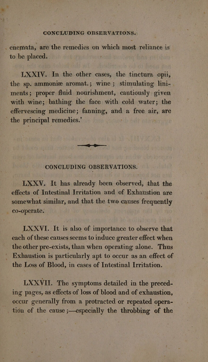 CONCLUDING OBSERVATIONS. ~ _ enemata, are the remedies on which most reliance is to be placed. LXXIV. In the other cases, the tinctura opti, the sp. ammoniz aromat. ; wine ; stimulating lini- . - ments; proper fluid nourishment, cautiously given with wine; bathing the face with coid water; the effervescing medicine; fanning, and a free air, are _ the principal remedies.’ CONCLUDING OBSERVATIONS. LXXV, It has already been observed, that the effects of Intestinal Irritation and of Exhaustion are somewhat similar, and that the two causes frequently _ co-operate. : LXXVI. It is also of importance to observe that each of these causes seems to induce greater effect when the other pre-exists, than when operating alone. Thus _ Exhaustion is particularly apt to occur as an effect of the Loss of Blood, in cases of Intestinal Irritation. LXXVII. The symptoms detailed in the preced- ing pages, as effects of loss of blood and of exhaustion, occur generally from a protracted or repeated opera- tion of the cause ;—especially the throbbing of the