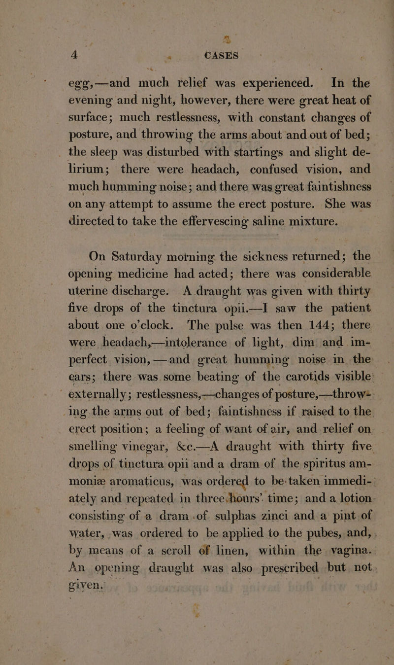 % A « CASES egg,—and much relief was experienced. In the evening and night, however, there were great heat of surface; much restlessness, with constant changes of posture, and throwing the arms about and out of bed; _ the sleep was disturbed with startings and slight de- lirium; there were headach, confused vision, and much humming noise; and there was great faintishness on any attempt to assume the erect posture. She was directed to take the effervescing saline mixture. On Saturday morning. the sickness returned; the opening medicine had acted; there was considerable uterine discharge. A draught was given with thirty five drops of the tinctura opii.itl saw the patient about one o’clock. The pulse was then 144; there were headach,—intolerance of light, dim and im- perfect. vision, —and great humming noise in. the ears; there was some beating of the carotids visible: ~ externally; restlessness,—changes of posture,—throw=- Ing the arms out of bed; faintishness if raised to the erect position; a feeling of want of air, and-relief on _ smelling vinegar, &amp;c.—A draught with thirty five drops of tinctura opii anda dram of the spiritus am- monie aromaticus, was ordered to be: taken immedi- ately and repeated in three hours’ time; and a lotion. consisting of a dram .of sulphas zinci and. a pint of water, -was ordered to be applied to the pubes, and, . by means of a scroll of linen, within the vagina. An opening draught was also prescribed but not, piven,