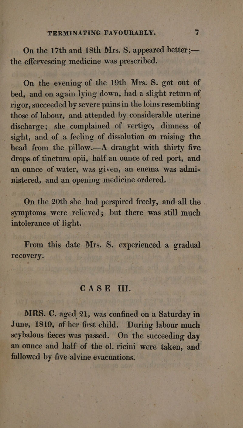 On the 17th and 18th Mrs. S. appeared better ;— the effervescing medicine was prescribed. On. the evening of the 19th Mrs. S. got out of bed, and on again lying down, had a slight return of rigor, succeeded by severe pains in the loins resembling those of labour, and attended by considerable uterine discharge; she complained of vertigo, dimness of _ sight, and of a feeling of dissolution on raising the head from the pillow.—A draught with thirty five drops of tinctura opii, half an ounce of red port, and an ounce of water, was given, an enema was admi- nistered, and an opening medicine ordered. On the 20th she had perspired freely, and all the symptoms were relieved; but there was still much intolerance of |i ght. From this ate Mrs. 8. experienced a gradual recovery. CASE Il. MRS. C. aged 21, was confined on a Saturday in June, 1819, of her first child. During labour much scybalous faeces was passed. On the succeeding day an ounce and half of the ol. ricini were taken, and followed by five alvine evacuations.