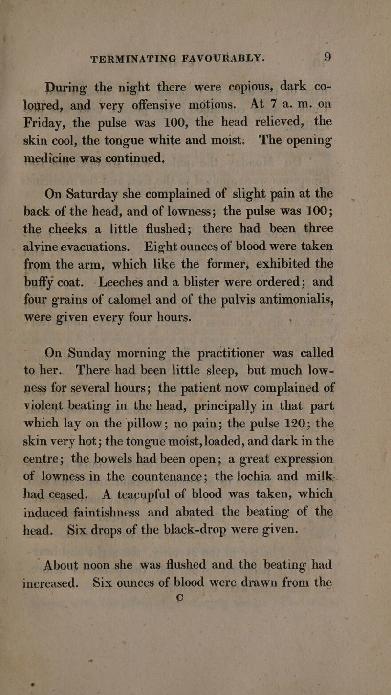 During the night there were copious, dark co- loured, and very offensive motions. At 7 a.m. on Friday, the pulse was 100, the head relieved, the skin cool, the tongue white and moist. The opening medicine was continued, On Saturday she complained of slight pain at the back of the head, and of lowness; the pulse was 100; the cheeks a little flushed; there had been three _ alvine evacuations. Eight ounces of blood were taken from the arm, which like the former, exhibited the buffy coat. Leeches and a blister were ordered; and four grains of calomel and of the pulvis antimony were given every four hours. On Sunday morning the practitioner was called to her. There had been little sleep, but much low- ness for several hours; the patient now complained of violent beating in the head, principally in that part which lay on the pillow; no pain; the pulse 120; the skin very hot; the tongue moist, loaded, and dark in the centre; the bowels had been open; a great expression of lowness in the countenance; the lochia and milk. had ceased. A teacupful of blood was taken, which induced faintishness and abated the beating of the head. Six drops of the black-drop were given. ~About noon she was flushed and the beating had increased. Six ounces of blood were drawn from the : aren, 3