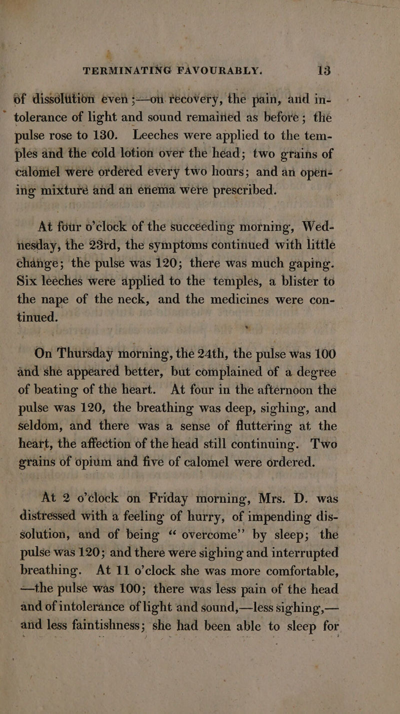 i TERMINATING FAVOURABLY. 13 Of dissoltition even ;—on recovery, the pain, ard in- tolerance of light and sound remained as before ; the pulse rose to 130. Leeches were applied to the tem- ples and the cold lotion over the head; two grains of calomel were ordered every two hours; and an open- — ing mixture and an enema were prescribed. At four o’clock of the succeeding morning, Wed- nesday, the 28rd, the symptoms continued with little change; the pulse was 120; there was much gaping. Six leéches were applied to the temples, a blister to the nape of the neck, and the medicines were con- tinued. On Thursday morning, the 24th, the pulse was 100 and she appeared better, but complained of a degree — of beating of the heart. At four in the afternoon the pulse was 120, the breathing was deep, sighing, and seldom, and there was a sense of fluttering at the heart, the affection of the head still continuing. Two grains of opium and five of calomel were ordered. At 2 o’clock on Friday morning, Mrs. D. was distressed with a feeling of hurry, of impending dis- solution, and of being “ overcome’’ by sleep; the pulse was 120; and there were sighing and interrupted breathing. At 11 o’clock she was more comfortable, _ &lt;—the pulse was 100; there was less pain of the head and of intolerance of light and sound,—less sighing,— _ and less faintishness ; she had been able to sleep for.