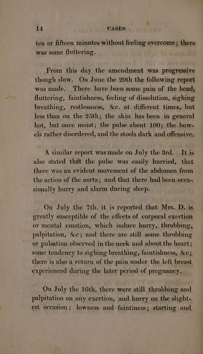 ten or fifteen minutes without feeling overcome; there was some fluttering. From this day the: amendment was progressive though slow. On June the 29th the following report was made. There have been some pain of the head, fluttering, faintishness, feeling of dissolution, sighing breathing, restlessness, &amp;c. at different times, but Jess than on the 25th; the skin has been in general hot, but once moist; the pulse about 100; the bow- els rather disordered, and the stools dark and offensive. A similar report was made on July the 8rd. __ It is also stated thdt the pulse was easily hurried, that there was an evident movement of the abdomen from the action of the aorta; and. that there had been occa- sionally hurry and alarm during sleep. On July the 7th. it is reported that Mrs. D. is greatly susceptible of the effects of corporal exertion or mental emotion, which induce hurry, throbbing, palpitation, &amp;c; and there are still some throbbing or pulsation observed in the neek and about the heart ; some tendency to sighing breathing, faintishness, &amp;c; there is also a return of the pain under the left breast. experienced during the later period of pregnancy, ; On July the 16th, there were still throbbing and palpitation on any exertion, and hurry on the slight- est occasion; lowness and faintiness ; starting and,