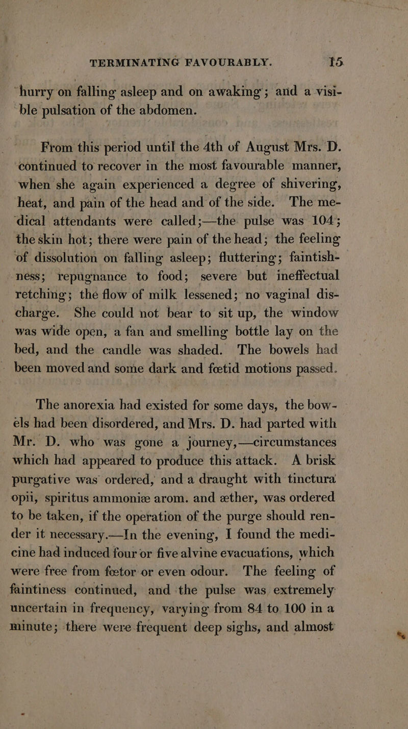 “hurry on falling asleep and on awaking’; and a visi- ble pulsation of the abdomen. From this period until the 4th of August Mrs. D. continued to recover in the most favourable manner, when she again experienced a degree of shivering, heat, and pain of the head and of the side. The me- dical attendants were called;—the pulse was 104; the skin hot; there were pain of the head; the feeling of dissolution on falling asleep; fluttering; faintish- ness; repugnance to food; severe but ineffectual retching; the flow of milk lessened; no vaginal dis- charge. She could not bear to sit up, the window was wide open, a fan and smelling bottle lay on the bed, and the candle was shaded. The bowels had - been moved and some dark and foetid motions passed. The anorexia had existed for some days, the bow- els had been disordered, and Mrs. D. had parted with Mr. D. who was gone a journey, —circumstances which had appeared to produce this attack. A brisk purgative was’ ordered, and a draught with tinctura Opi, spiritus ammoni arom. and ether, was ordered to be taken, if the operation of the purge should ren- der it necessary.—In the evening, I found the medi- cine had induced four or five alvine evacuations, which were free from feetor or even odour. The feeling of faintiness continued, and ‘the pulse was extremely uncertain in frequency, varying from 84 to 100 in a minute; there were frequent deep sighs, and almost