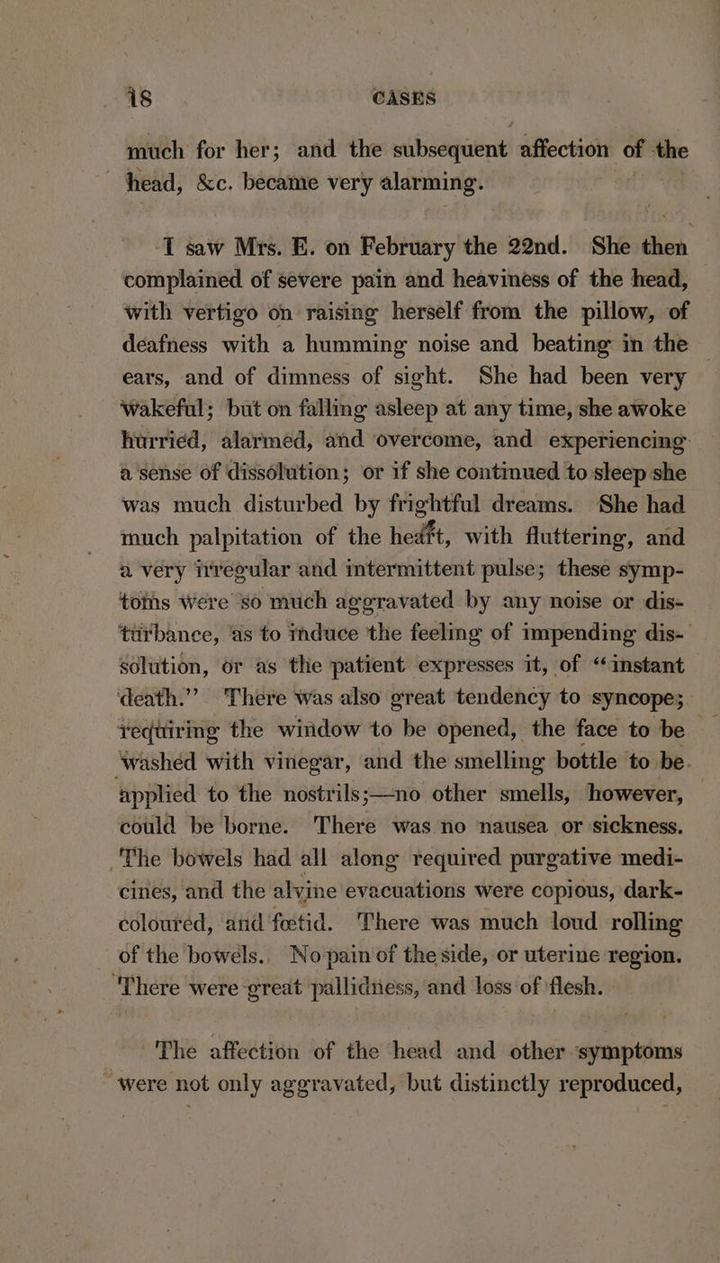 much for her; and the subsequent affection of the head, &amp;c. became very alarming. “$i I saw Mrs. E. on February the 22nd. She then complained of severe pain and heaviness of the head, with vertigo on raising herself from the pillow, of deafness with a humming noise and beating in the — ears, and of dimness of sight. She had been very wakeful; but on falling asleep at any time, she awoke hurried, alarmed, and overcome, and experiencing a sense of dissolution; or if she continued to sleep she was much disturbed by frightful dreams. She had much palpitation of the hedft, with fluttering, and a very irregular and intermittent pulse; these symp- toms Were so much aggravated by any noise or dis- turbance, ‘as to induce ‘the feeling of impending dis-— solution, or as the patient expresses it, of “instant death.’ There was also great tendency to syncope; vequiring the wiridow to be opened, the face to be washed with vinegar, and the smelling bottle ‘to be. applied to the nostrils;—no other smells, however, — could be borne. There was no nausea or sickness. The bowels had all along required purgative medi- cines, and the alvine evacuations were copious, dark- coloured, and fectid. There was much loud rolling of the bowels.. No-pain of the side, or uterine region. There were great pallidiess, and loss of flesh. | The affection of the head and other symptoms “were not only aggravated, but distinctly reproduced,