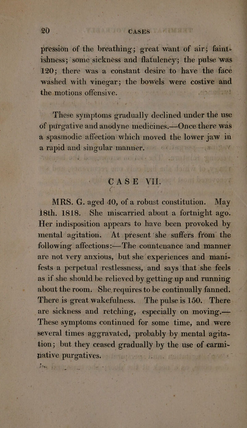 pression of the bibathiaie: gad want of dir; faints ishness; some sickness saad flatulency; the pulse ‘was - 120; there was a constant desire to have‘ the face washed with vinegar; the bowels were costive ae the motions offensive. | pera iv These symptoms gradually declined under the use of purgative and anodyne medicines.—Once there was a spasmodic affection which moved the lower ini in a ) rapid and singular manner. s CASE VIL MRS. G. aged 40, of a robust constitution. May 18th. 1818. She miscarried about a fortnight ago. Her indisposition appears to have been provoked by mental agitation. At present ‘she suffers. from the following affections: —The countenance ‘and manner are not very anxious, but she’ experiences and mani- fests.a perpetual restlessness, and says ‘that she feels as if she should be relieved by getting up and running about the room: She-requires to be continually fanned. There is great wakefulness. The pulse is 150. There are sickness and retching, especially on moving.— These symptoms continued for some time, and were several times aggravated, probably by mental agita- tion; but they ceased ies pat the use one carmi- viamiye purgatives. a a