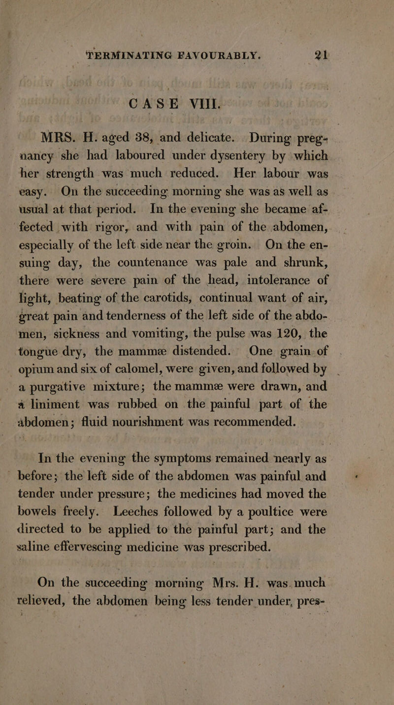 CASE VII. MRS. H. aged 38, and delicate. During preg- nancy she had laboured under dysentery by which her strength was much reduced. Her labour was easy. On the succeeding morning she was as well as . usual at that period. In the evening she became af- fected with rigor, and with pain of the abdomen, especially of the left. side near the groin. On the en- suing day, the countenance was pale and shrunk, there were severe pain of the head, intolerance of light, beating of the carotids, continual want of air, great pain and tenderness of the left side of the abdo- men, sickness and vomiting, the pulse was 120, the tongue dry, the mamme distended. One grain. of _ opium and six of calomel, were given, and followed by . a purgative mixture; the mamme were drawn, and a liniment was rubbed on the painful part of the abdomen; fluid nourishment was recommended. In the evening the symptoms remained nearly as before; the left side of the abdomen was painful and tender under pressure; the medicines had moved the bowels freely. Leeches followed by a poultice were directed to be applied to the paiful part; and the saline effervescing medicine was prescribed. On the succeeding morning Mrs. H. was. much relieved, the abdomen being less tender under, pres-