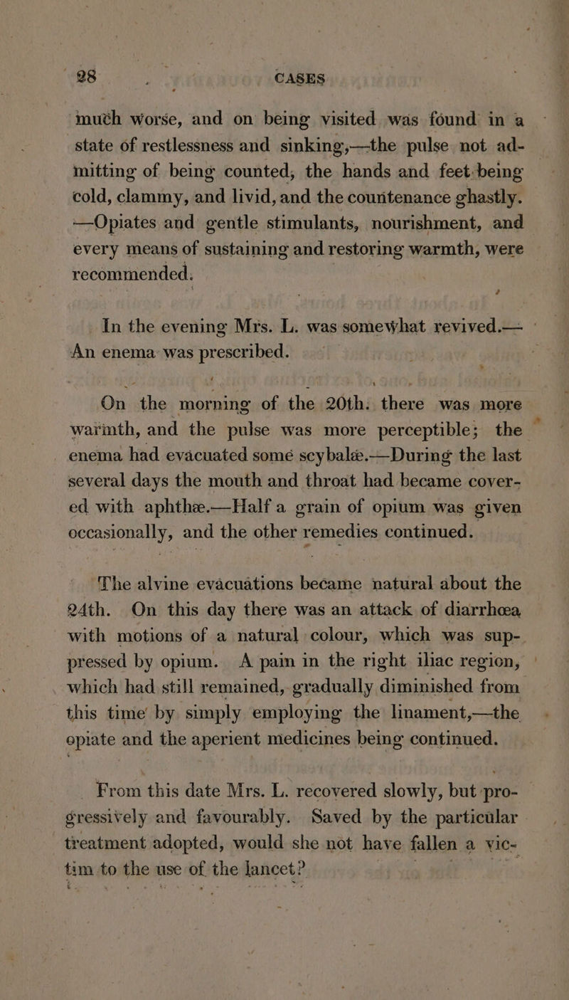 muth worse, and on being visited was found in a state of restlessness and sinking,—the pulse not ad- mitting of being counted, the hands and feet:being cold, clammy, and livid, and the countenance ghastly. ——Opiates and gentle stimulants, nourishment, and every means of sustaining and restoring warmth, were recommended. ? In the evening Mrs. L. was somewhat revived.— - An enema: was prescribed. On the morning of the 20th: there was more warinth, and the pulse was more perceptible; the enema had evacuated some sey bale.—During the last several days the mouth and throat had became cover- ed with aphthe.—Halfa grain of opium was given occasionally, and the other remedies continued. The alvine evacuations became natural about the 24th. On this day there was an attack of diarrhea with motions of a natural colour, which was sup- pressed by opium. A pain in the right iliac region, which had still remained, gradually diminished from this time’ by ‘simply employing the linament,—the opiate and the aperient medicines being continued. _ From this date Mrs. L. recovered slowly, but pro-_ gressively and favourably. Saved by the particular . treatment adopted, would she not have fallen a Yic- tim to the v use of the lancet?