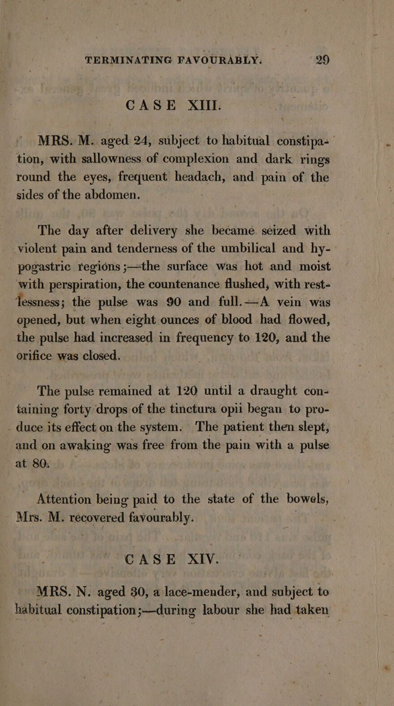 CASE XIII. MRS. M. aged 24, subject to habitual constipa- tion, with sallowness of complexion and dark rings round the eyes, frequent headach, and pain of the sides of the abdomen. The day after delivery she became seized with © violent pain and tenderness of the umbilical and hy- pogastric regions ;—the surface was hot and moist with perspiration, the countenance flushed, with rest- Tessness ; the pulse was 90 and full.—A vein was opened, but when eight ounces of blood had flowed, the pulse had increased in frequency to 120, and the orifice was closed. The pulse remained at 120 until a draught con- taining forty drops of the tinctura opii began to pro- - duce its effect on the system. The patient then slept, and on awaking was free from the pain with a pulse at 80, Miestion aide paid to the state of the bowels, Mrs. M. recovered agri CASE XIV. MRS. N. aged 30, a lace-mender, and subject to habitual constipation;—during labour she had taken