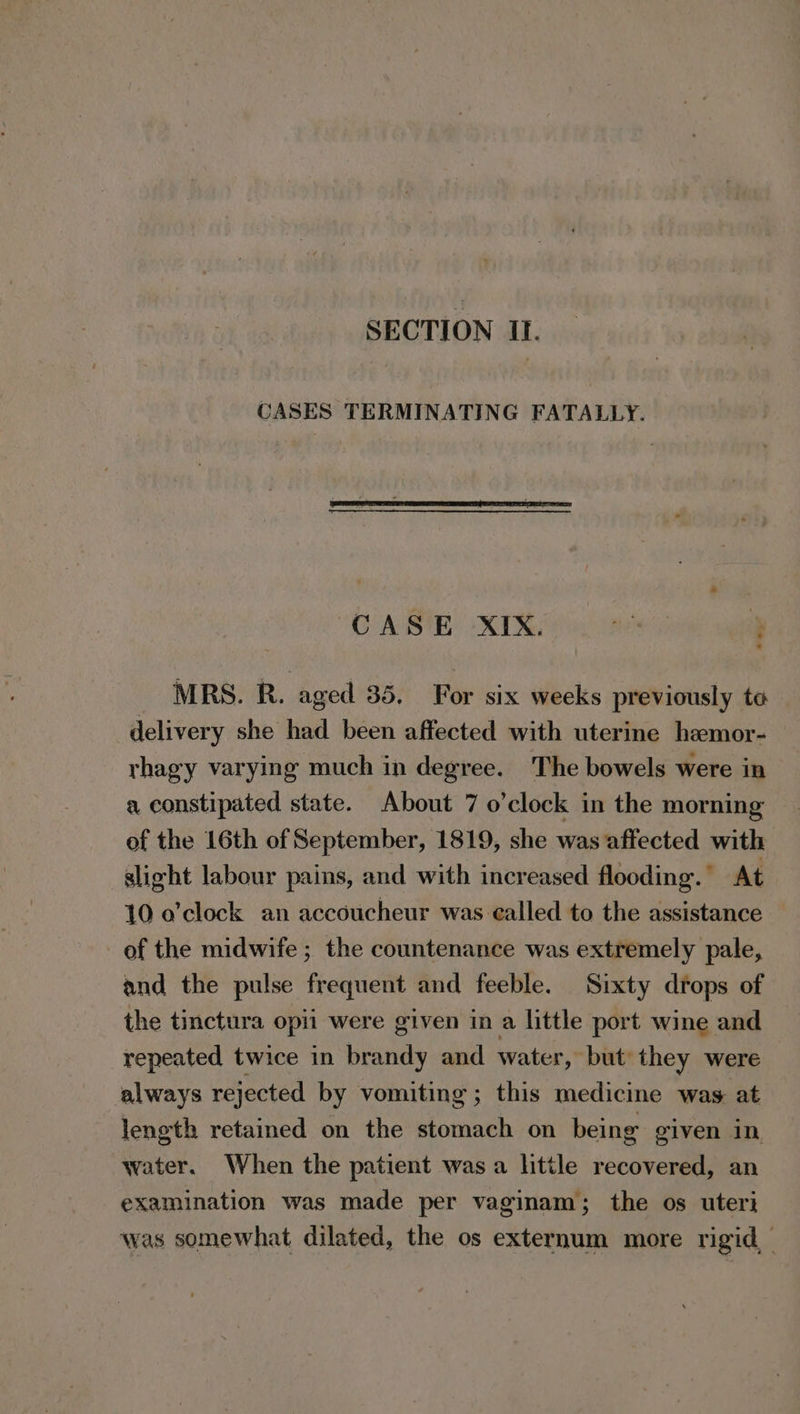 SECTION II. CASES TERMINATING FATALLY. CABIE XI spin: ae } MRS. R. aged 35. For six weeks previously te delivery she had been affected with uterine hemor- rhagy varying much in degree. The bowels were in a constipated state. About 7 o'clock in the morning of the 16th of September, 1819, she was affected with slicht labour pains, and with increased flooding. At 10 o'clock an accoucheur was ealled to the assistance of the midwife ; the countenance was extremely pale, and the pulse frequent and feeble. Sixty drops of the tinctura opii were given in a little port wine and repeated twice in brandy and water, but they were always rejected by vomiting; this medicine was at length retained on the stomach on being given in water. When the patient was a little recovered, an examination was made per vaginam; the os uteri was somewhat dilated, the os externum more rigid