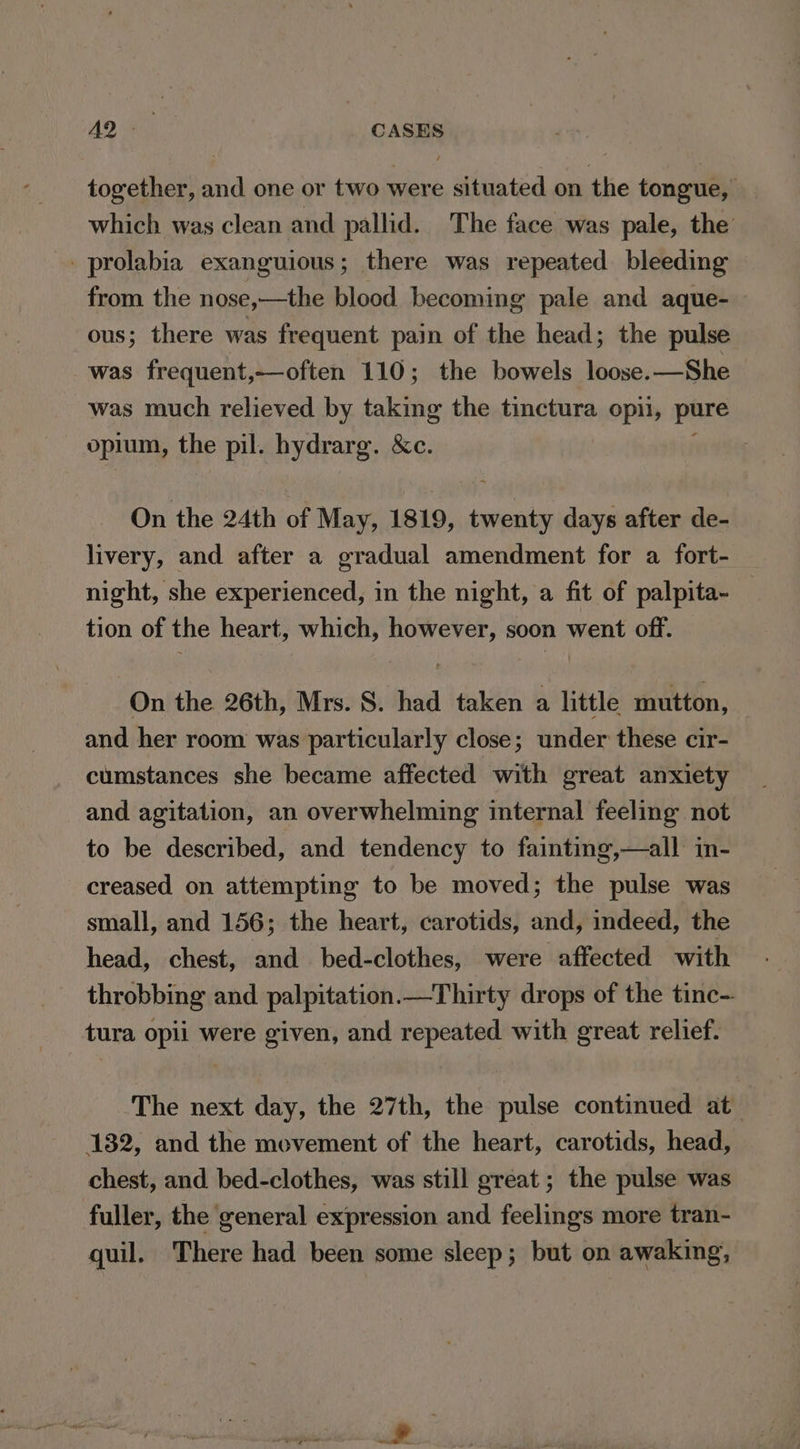 together, and one or two were situated on the tongue, which was clean and pallid. The face was pale, the _prolabia exanguious; there was repeated bleeding from the nose,—the blood becoming pale and aque-— ous; there was frequent pain of the head; the pulse was frequent,—often 110; the bowels loose.—She was much relieved by taking the tinctura opii, pure opium, the pil. hydrarg. &amp;c. On the 24th of May, 1819, twenty days after de- livery, and after a gradual amendment for a fort- night, she experienced, in the night, a fit of palpita- tion of the heart, which, however, soon went off. On the 26th, Mrs. S. had taken a little mutton, and her room was particularly close; under these cir- cumstances she became affected with great anxiety and agitation, an overwhelming internal feeling not to be described, and tendency to fainting,—all in- creased on attempting to be moved; the pulse was small, and 156; the heart, carotids, and, indeed, the head, chest, and bed-clothes, were affected with throbbing and palpitation.—Thirty drops of the tinc- tura opii were given, and repeated with great relief. The next day, the 27th, the pulse continued at 132, and the movement of the heart, carotids, head, chest, and bed-clothes, was still great ; the pulse was fuller, the general expression and feelings more tran- quil. There had been some sleep; but on awaking,