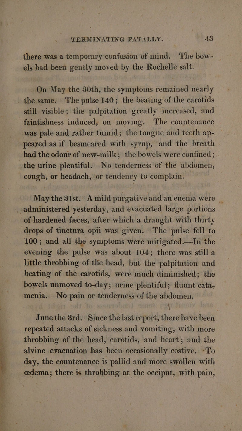 there was a temporary confusion of mind. ‘The bow- | els had been gently moved by the Rochelle salt. On May the 30th, the symptoms remained nearly still visible; the palpitation greatly increased, and faintishness induced, on moving. The countenance was pale and rather tumid; the tongue and teeth ap- peared as if besmeared with syrup, and the breath May the 31st. A mild purgative and an enema were — of hardened feces, after which a draught with thirty 100; and all the symptoms were mitigated.—In the © evening the pulse was about 104; there was still a little throbbing of thie head, but the palpitation and beating of the carotids, were much diminished; the bowels unmoved to-day; urine plentiful; fluunt cata- menia. No pain or tenderness of the abdomen. : \ June the 3rd. Since the last report, there have been. repeated attacks of sickness and vomiting, with more throbbing of the head, carotids, and heart; and the alvine evacuation has been occasionally costive. «To day, the countenance is pallid and more swollen with edema; there 1s throbbing at the occiput, with pain,