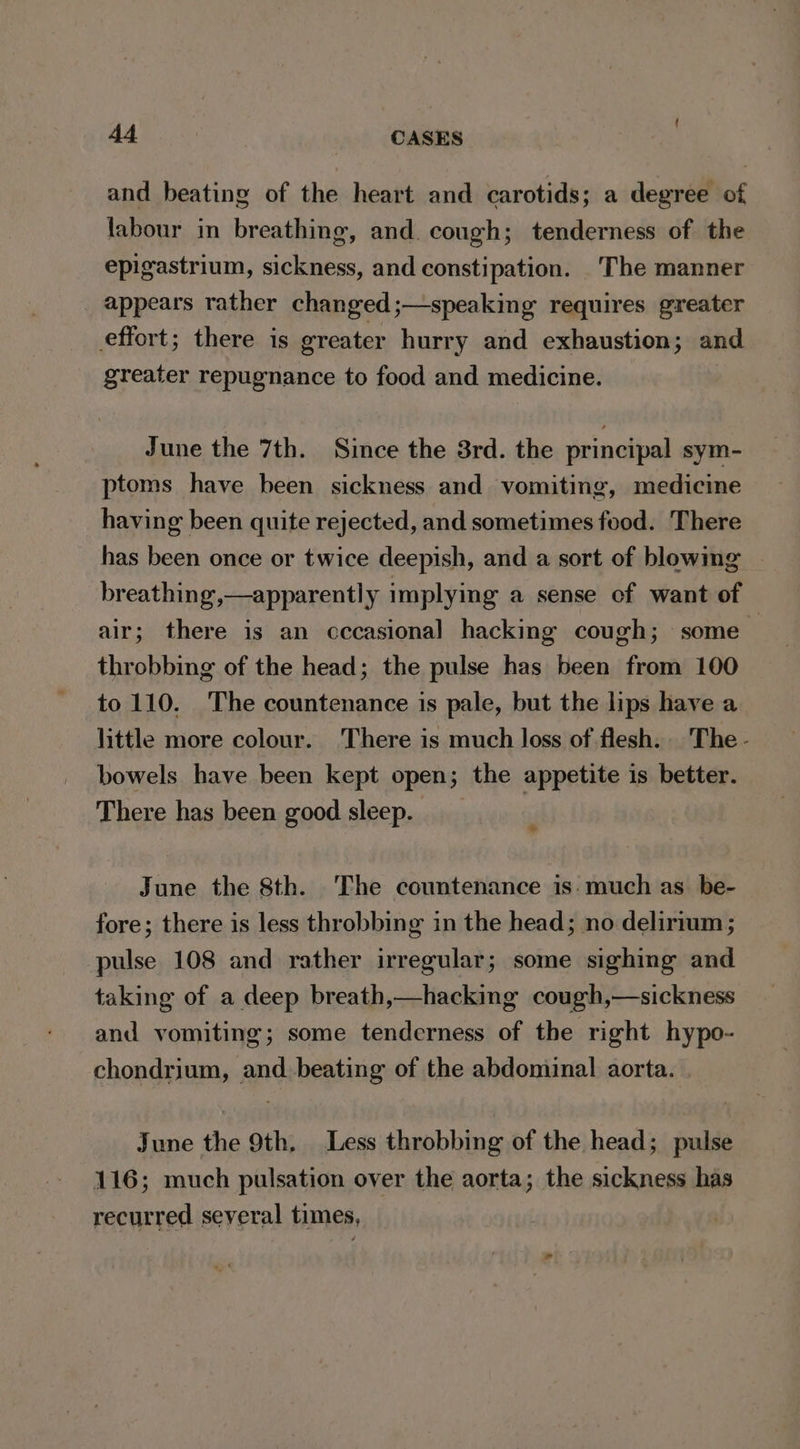 and beating of the heart and carotids; a degree of labour in breathing, and. cough; tenderness of the epigastrium, sickness, and constipation. The manner appears rather changed;—speaking requires greater effort; there is greater hurry and exhaustion; and greater repugnance to food and medicine. June the 7th. Since the 8rd. the principal sym- ptoms have been sickness and vomiting, medicine having been quite rejected, and sometimes food. There has been once or twice deepish, and a sort of blowing breathing,—apparently implying a sense of want of air; there is an cccasional hacking cough; some . throbbing of the head; the pulse has been from 100 to 110. The countenance is pale, but the lips have a little more colour. There is much loss of flesh. The - bowels have been kept open; the appetite is better. There has been good sleep. ? June the 8th. The countenance is-much as be- fore; there is less throbbing in the head; no delirium ; pulse 108 and rather irregular; some sighing and taking of a deep breath,—hacking cough,—sickness and vomiting; some tenderness of the right hypo- chondrium, and beating of the abdominal aorta. June the 9th. Less throbbing of the head; pulse 116; much pulsation over the aorta; the sickness has recurred several times,