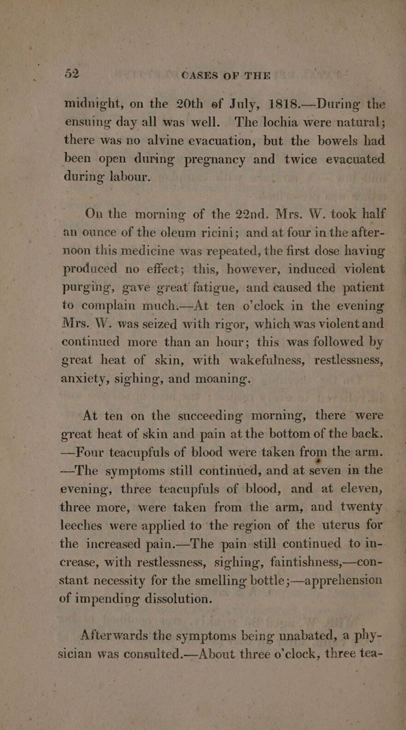 midnight, on the 20th ef July, 1818.—During the ensuing day all was well. The lochia were natural; there was no alvine evacuation, but the bowels had been open during pregnancy and twice evacuated during labour. On the morning of the 22nd. Mrs. W. took half an ounce of the oleum ricini; and at four in the after- noon this medicine was repeated, the first dose having © produced no effect; this, however, induced violent purging, gave great fatigue, and caused the patient to complain much.—At ten o’clock in the evening Mrs. W. was seized with rigor, which was violent and _ continued more than an hour; this was followed by great heat of skin, with wakefulness, restlessness, anxiety, sighing, and moaning. ‘At ten on the succeeding morning, there were great heat of skin and pain at the bottom of the back. — —Four teacupfuls of blood were taken from the arm. —The symptoms still continued, and at seven in the evening, three teacupfuls of blood, and at eleven, three more, were taken from the arm, and twenty leeches were applied to ‘the region of the uterus for the increased pain.—The pain. still continued to in- crease, with restlessness, sighing, faintishness,—con- stant necessity for the smelling bottle ;—apprehension of impending dissolution. | Afterwards the symptoms being unabated, a phy- sician was consulted.—A bout. three o’clock, three tea-