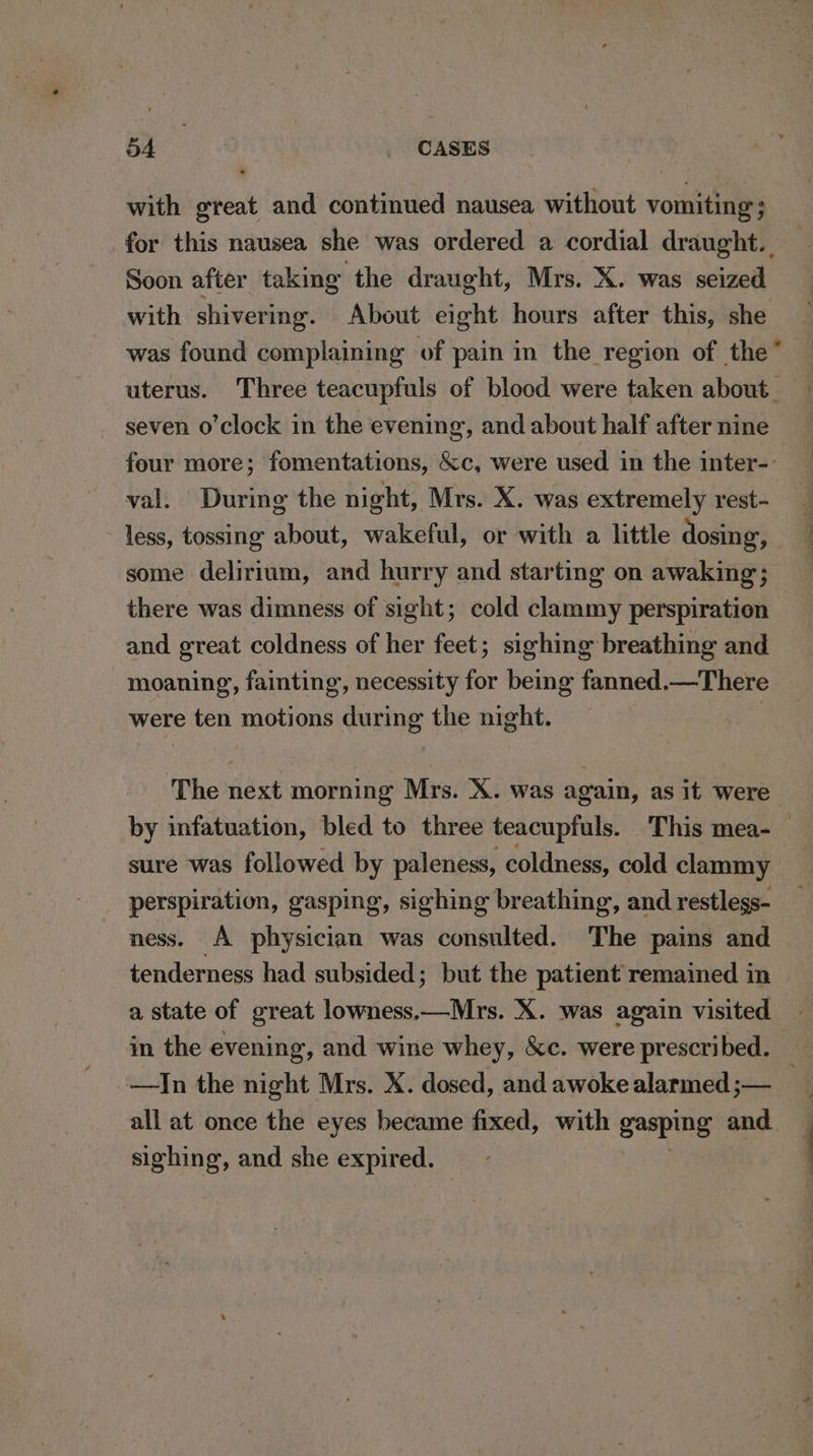 with great and continued nausea without vomiting’; Soon after taking the draught, Mrs. X. was seized with shivering. About eight hours after this, she seven o’clock in the evening’, and about half after nine val. During the night, Mrs. X. was extremely rest- less, tossing about, wakeful, or with a little dosing, some delirium, and hurry and starting on awaking; there was dimness of sight; cold clammy perspiration and great coldness of her feet; sighing breathing and moaning, fainting, necessity for being fanned.—There were ten motions during the night. | The next morning Mrs. X. was again, as it were sure was followed by paleness, coldness, cold clammy perspiration, gasping, sighing breathing, and restlegs- ness. A physician was consulted. The pains and tenderness had subsided; but the patient remained in in the evening, and wine whey, &amp;c. were prescribed. all at once the eyes became fixed, with gasping and mens: and she expired.