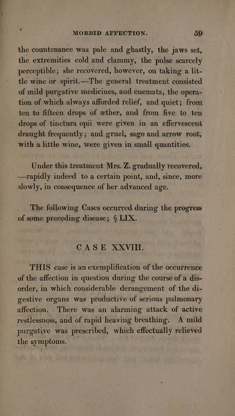 the countenance was pale and ghastly, the jaws set, the extremities cold and clammy, the pulse scarcely perceptible; she recovered, however, on taking a lit- tle wine or spirit.—The general treatment consisted of mild purgative medicines, and enemata, the opera- tion of which always afforded relief, and quiet; from ten to fifteen drops of wether, and from five to ten drops of tinctura opii were given in an effervescent draught frequently; and gruel, sago and. arrow root, with a little wine, were given in small quantities. Under this treatment Mrs. Z. gradually recovered, —rapidly indeed to a certain point, and, since, more slowly, in consequence of her advanced age. The following Cases occurred during the progress of some preceding disease; § LIX. CASE XXVIII. THIS case is an exemplification of the occurrence _ of the affection in question during the course of a dis- order, in which considerable derangement of the di- gestive organs was productive of serious pulmonary affection. There was an alarming attack of active restlessness, and of rapid heaving breathing. A mild purgative was prescribed, which effectually reheved the symptoms. +