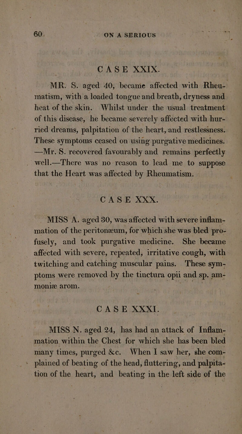 CASE XXIX. MR. 8. aged 40, became affected with Rheu- matism, with a loaded tongue and breath, dryness and heat of the skin. Whilst under the usual treatment of this disease, he became severely affected with hur- | ried dreams, palpitation of the heart, and restlessness. These symptoms ceased on using purgative medicines. —Mr. 8. recovered favourably and remains perfectly . well.—There was no reason to lead me to suppose that the Heart was affected by Rheumatism, CASE XXX. MISS A. aged 30, was affected with severe inflam- mation of the peritoneeum, for which she was bled pro- fusely, and took purgative medicine. She became affected with severe, repeated, irritative cough, with twitching and catching muscular pains. These sym- ptoms were removed by the tinctura opi and sp. am- moniz arom. CASE XXXI. MISS N. aged 24, has had an attack of Inflam- mation within the Chest for which she has been bled many times, purged &amp;c. When I saw her, she com- - plained of beating of the head, fluttering, and palpita- tion of the heart, and beating in the left side of the