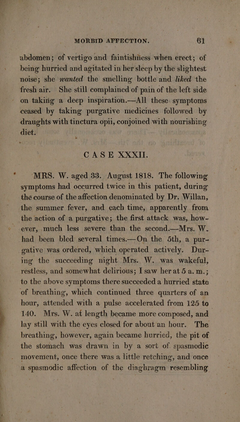 abdomen; of vertigo and faintishtiess when erect; of being hurried and agitated in her sleep by the slightest noise; she wanted the smelling bottle and liked the fresh air. She still complained of pain of the left side on takirig a deep inspiration.—All these: symptoms ceased by taking purgative medicines followed by draughts with tinctura opii, conjoined with nourishing diet. CASE XXXII. MRS. W. aged 33. August 1818. The following — symptoms had occurred twice in this patient, during: the course of the affection denominated by Dr. Willan, the summer fever, and each time, apparently from the action of a purgative; the first attack was, how- ever, much less severe than the second.—Mrs. W. had been bled several times.—On the 5th, a pur- gative was ordered, which operated actively. Dur- | ing the succeeding mght Mrs. W. was wakeful, restless, and somewhat delirious; I saw her at 5 a. m.; to the above symptoms there succeeded a hurried state of breathing, which continued three quarters of an hour, attended with a pulse accelerated from 125 to 140. Mrs. W. at length became more composed, and lay still with the eyes closed for about an hour. The breathing, however, again became hurried, the pit of the stomach was drawn in by a sort of. spasmodic movement, once there was a little retching, and once a spasmodic affection of the diaghragm resembling