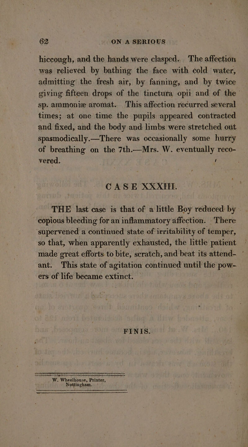 hiccough, and the hands were clasped. The affection was relieved by bathing the face with cold water, admitting the fresh air, by fanning, and by twice giving fifteen drops of the tinctura opii and of the sp. ammonie aromat. This affection recurred several times; at one time the pupils appeared contracted and fixed, and the body and limbs were stretched out spasmodically.—There was occasionally some hurry of breathing on the 7th.—Mrs. W. eventually reco- vered. i CASE XXXIIE. THE last case is that of a little Boy reduced: by copious bleeding for an inflammatory affection. There supervened a continued state of irritability of temper, so that, when apparently exhausted, the little patient made great efforts to bite, scratch, and beat its attend- ant. This state of agitation continued until the pow- ers of life became extinct. | FINIS. Ww. Wheelhouse, Printer, Nottingham. —— ———— + ror