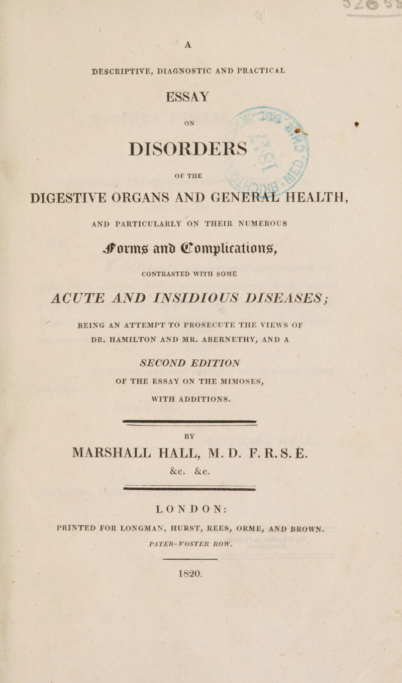 DESCRIPTIVE, DIAGNOSTIC AND PRACTICAL ESSAY i vere = &lt;8 res ae e . E Plead DISORDERS — ¢ 2, Z ; OF THE ; w7/ DIGESTIVE ORGANS AND GENERAL HEALTH, AND PARTICULARLY ‘ON THEIR NUMEROUS Forms and Complucatians, CONTRASTED WITH SOME ACUTE AND INSIDIOUS DISEASES ; BEING AN ATTEMPT TO PROSECUTE THE VIEWS OF DR. HAMILTON AND MR. ABERNETHY, AND A SECOND EDITION OF THE ESSAY ON THE MIMOSES, WITH ADDITIONS. BY MARSHALL HALL, M.D. F.R.S.E. &amp;e. &amp;e. LONDON: PRINTED FOR LONGMAN, HURST, REES, ORME, AND BROWN. PATER-VOSTER ROW, 1820.