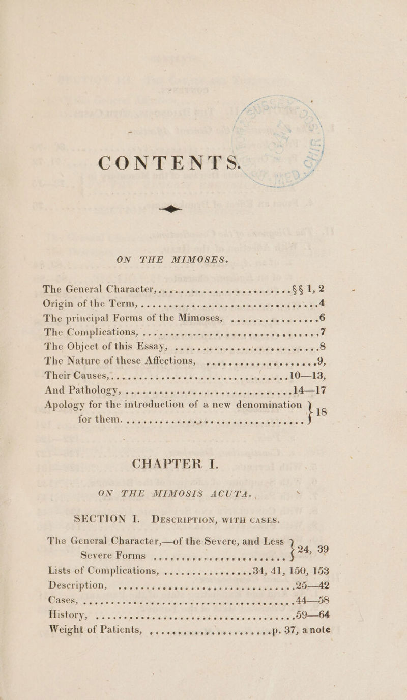 CONTENTS. ©) —_> ON THE MIMOSES. The General Characters, cg ¢o.0.0:0.s <0 6.080 earth oa §§ 1,2 Origen: OF. Une Peri, soo < einige 3 anabidleiy ore, otns tre oie ee st A The principal Forms of the Mimoses; .......¢5.00.00: 6 Thee omplications, 3.245 utter. os are er pion cee 7 The. Object of this Essay, 064 « ste aye~ ows Prot ee 8 The Nature-et these Afiections, icy 6 cviscicce ¥ks «Fi oc eS CW © USCS ios. So tee He Oe oxi Gain oe ee 10—13, TE PAU OL OE rac 5 onc vig Capi ih? di 4 wa pies id) 14—17 Apology for the introduction of a new denomination } 18 for them. i... err eee rer ee See CHAPTER I. ON THE MIMOSIS ACUTA. . > SECTION I. Description, WITH CASES. The General Character,—of the Severe, and Less > Sevete Pornig ys 2 x85) xno sa tee (2h a Lists-of Compleaonsy ides sc ce den oo .04, 41, 150,153 Deseription; = i scekes data hae weg eR ee cea de 25—A42 ia Sane Saar a OE ip He aehg ade R Ue CEE Bae 44—58 Prstory,” és WMA Sih ERE U ES BoE 6 HEE UR 59—64 Weight of Patients, .. << icunssble Ba bvess vvage Ore Snote