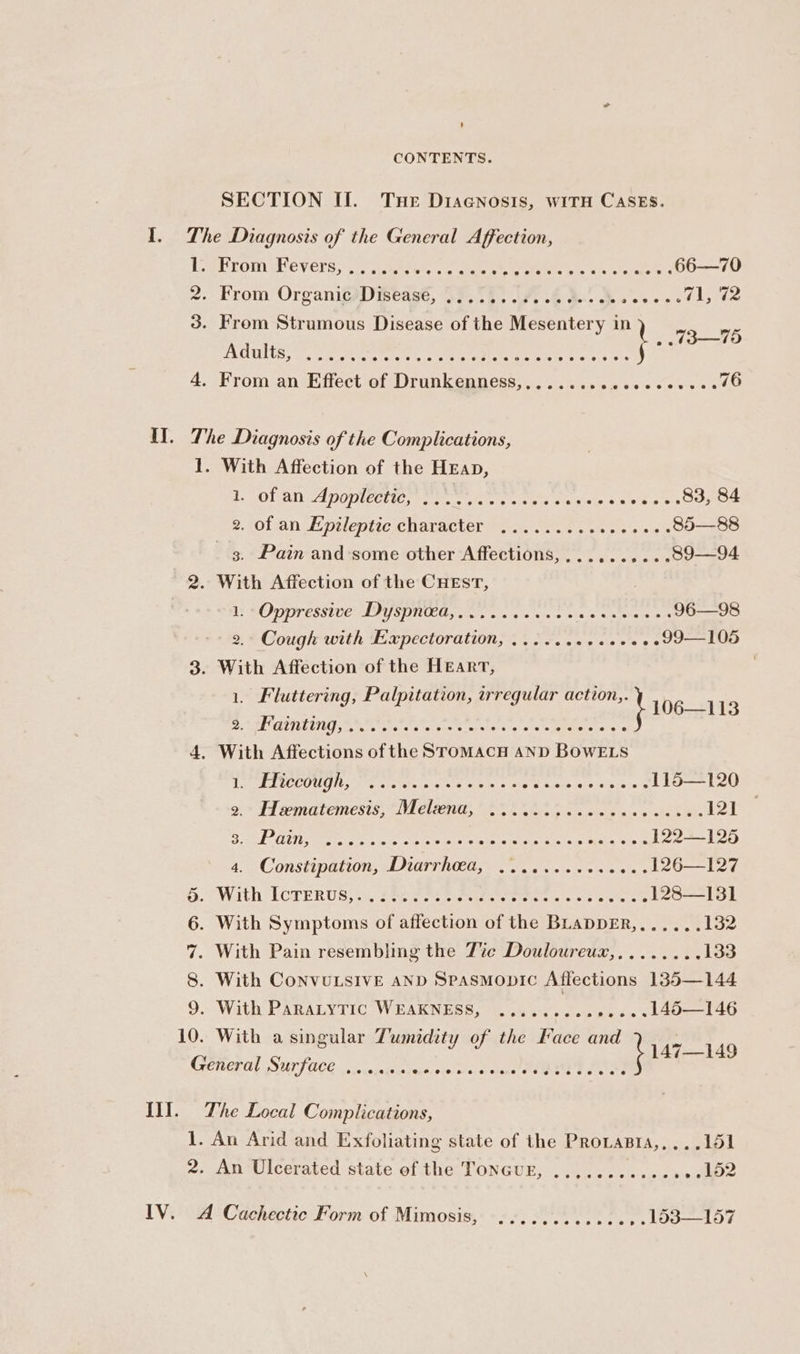 SECTION II. Tue Diacnosis, wiTH Cases. I. The Diagnosis of the General Affection, L. From Fevers, ....:..+ MESES Vi Oe 66—70 2. From OrganicsDiseast, 22.53. .7. 26 3... a ate 71, 42 Ss . “ act , ; From Strumous Disease of the Mesentery in 13-95 AGUIE ee ec eC untae Ree ee eo, 5 os 4. From an Effect of Drunkenness,,........ i aaah a 76 Il. The Diagnosis of the Complications, 1. With Affection of the Heap, by POL UIE DOTNECL ICs Meta ise ie gt ea alates aoe a ois 83, 84 2. J0lan epilepic character ar. cs 6 ea sso as 85—88 3. Pain and some other Affections, ,.........09—94 2. With Affection of the CuEsT, | 1s SOM ESSTOCAADY SPINEL, eres a ao twin 5 aie talaen 67 96—98 2.- Cough with Expectoration, .......e.00. . .99—105 3. With Affection of the Heart, , es a Hera: Palpitation, irregular action,. \ 106-118 CLOTTING PAE ES et ca So oe cpa 4, With Affections of the SromMAcH AND BOWELS etek TCL OUUIL tie tets toe ania 8 cee see ora lole srs 3 115—120 9 = Fi sematemesis, * Melton 08 os oe sc Re 121° Ford ahs) ek aed eager ee Sp Ges Fe RE 122—]125 4. Constipation, ft T RG oe a6 ns «nme sss 126—127 G. With [CTERUS,.< £44 P29 Bip owen. ee cee es 128—131 6. With Symptoms of affection of the BLADDER,...... 132 7. With Pain resembling the Tice Douloureux,........ 133 8. With CoNvULSIVE AND Spasmonic Affections 135—144 9. With PARALYTIC WEAKNESS, ......... one L48—146 10. With a singular Tumidity of the Face and bra7—1us General Surface ...... midishooe teu ee Psy POS! Ill. The Local Complications, 1. An Arid and Exfoliating state of the Provasia,,...151 2. An Ulcerated state of the TONGUE, .........2e. 5 ee IV. A Cachectic Form of Mimosis, ............ , LddI—157
