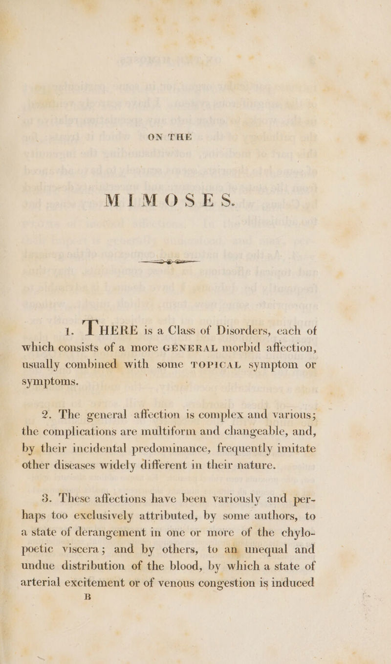 ON THE MIMOSES. i, THERE is a Class of Disorders, each of which consists of a more GENERAL morbid affection, usually combined with some TOPICAL symptom or symptoms. | 2. The general affection is complex and various; the complications are multiform and changeable, and, by their incidental predominance, frequently imitate other diseases widely different in their nature. 3. These affections have been variously and per- haps too exclusively attributed, by some authors, to a state of derangement in one or more of the chylo- poetic viscera; and by others, to an unequal and undue distribution of the blood, by which a state of arterial excitement or of venous congestion is induced B