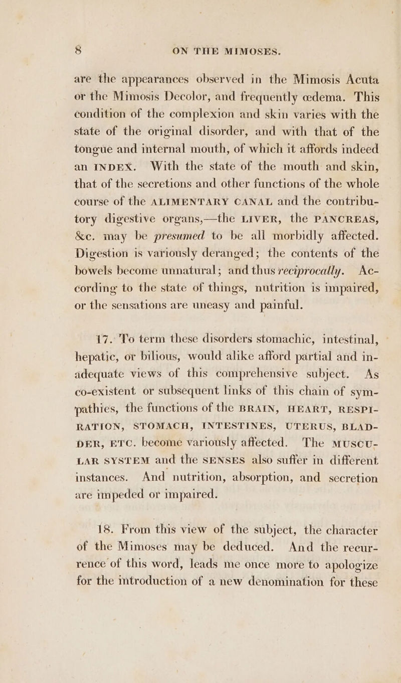 are the appearances observed in the Mimosis Acuta or the Mimosis Decolor, and frequently oedema. This condition of the complexion and skin varies with the state of the original disorder, and with that of the tongue and internal mouth, of which it affords indeed an INDEX. With the state of the mouth and skin, that of the secretions and other functions of the whole course of the ALIMENTARY CANAL and the contribu- tory digestive organs,—the LiveR, the PANCREAS, &amp;e. may be presumed to be all morbidly affected. Digestion is variously deranged; the contents of the bowels become unnatural; and thus reciprocally. Ac- cording to the state of things, nutrition is impaired, or the sensations are uneasy and painful. 17. To term these disorders stomachic, intestinal, hepatic, or bilious, would alike afford partial and in- adequate views of this comprehensive subject. As co-existent or subsequent links of this chain of sym- pathies, the functions of the BRAIN, HEART, RESPI- RATION, STOMACH, INTESTINES, UTERUS, BLAD- DER, ETC. become variously affected. The muscu- LAR SYSTEM and the SENSES also suffer in different instances. And nutrition, absorption, and_ secretion are impeded or impaired. 18. From this view of the subject, the character of the Mimoses may be deduced. And the reeur- rence of this word, leads me once more to apologize for the mtroduction of a new denomination for these