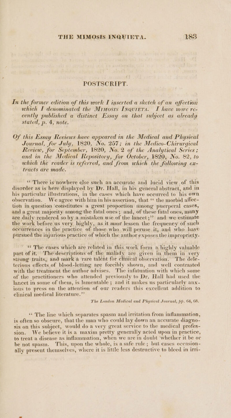 THE MIMOSES INQUIETA. t838 POSTSCRIPT. In the former edition of this work I inserted a sketch of an affection which I denominated the Mirmosis IneuretTa. TI have more re- cently published a distinct Essay on that sulject as already stated, p. 4, note. | Of this Essay Reviews have appeared in the Medical and Physical Journal, for July, 1820, No. 257; in the Medico-Chirurgical Review, for September, 1820, No. 2 of the Analytical Series ; and in the Medical Repository, for October, 1820, No. 82, to which the reader is referred, and from which the following ex- tracts are made. . <¢ There is nowhere else such an accurate and lucid view of this disorder as is here displayed by Dr. Hall, in his general abstract, and in his particular illustrations, in the cases which have occurred to his own observation. We agree with him in his assertion, that ‘* the morbid affec- tion in question ‘constitutes a great proportion among puerperal cases, and a great majority among the fatal ones ; and, of these fatal ones, many are daily rendered so by a mistaken use of the lancet ;’? and we estimate the work before us very highly, as it must lessen the frequeney of such occurrences in the practice of those who. will peruse it, and who haye pursued the injurious practice of which the author exposes the impropriety. ‘«¢ The cases which are related in this work form a highly valuable part of it. The descriptions of the malady are given in them in very Strong traits, and mark a rare talent for clmical observation. “The dele- terious effects of blood-letting are forcibly shown, and well contrasted with the treatment the author advises. The infatuation with which some of the practitioners who attended previously to Dr. Hall had used the lancet in some of them, is lamentable ; and it makes us particularly anx- ious to press on the attention of our readers this excellent addition to clinical nredical literature.” The London Medical and Physical Journal, pp. 64, 68. ‘* The line which separates spasm and irritation from inflammation, is often so obscure, that the man who could lay down an accurate diagno- sis on this subject, would do a very great service to the medical profes- sion. We believe it is a maxim pretty generally acted upon in practice, to treat a disease as inflammation, when we are in doubt ‘whether it be or be not spasm. This, upon the whole, is a safe rule; but cases occasion- ally present themselves, where it is little less destructive to bleed in irri- 7