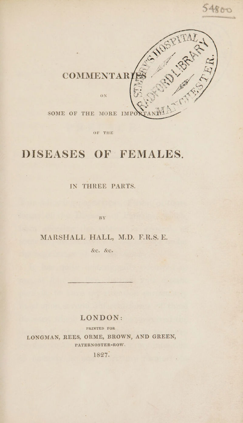 ON OF THE DISEASES OF FEMALES. IN THREE PARTS. BY MARSHALL HALL, M.D. F.R.S. E. &amp;e. &amp;eé. LONDON: LONGMAN, REES, ORME, BROWN, AND GREEN, PATERNOSTER-ROW. 1827.