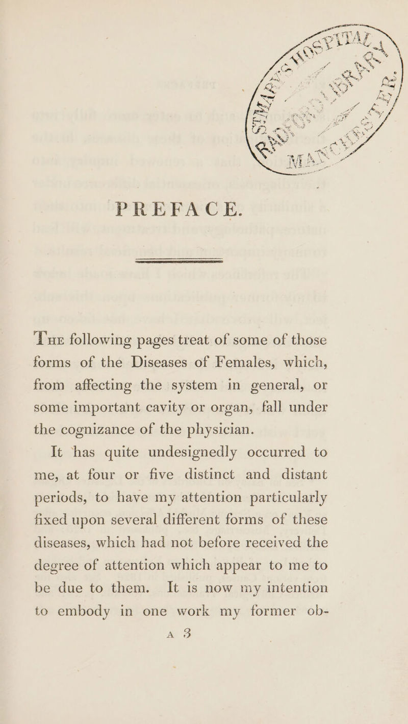 PREFACE. Tux following pages treat of some of those forms of the Diseases of Females, which, from affecting the system in general, or some important cavity or organ, fall under the cognizance of the physician. It has quite undesignedly occurred to me, at four or five distinct and distant periods, to have my attention particularly fixed upon several different forms of these diseases, which had not before received the degree of attention which appear to me to be due to them. It is now my intention to embody in one work my former ob- ao