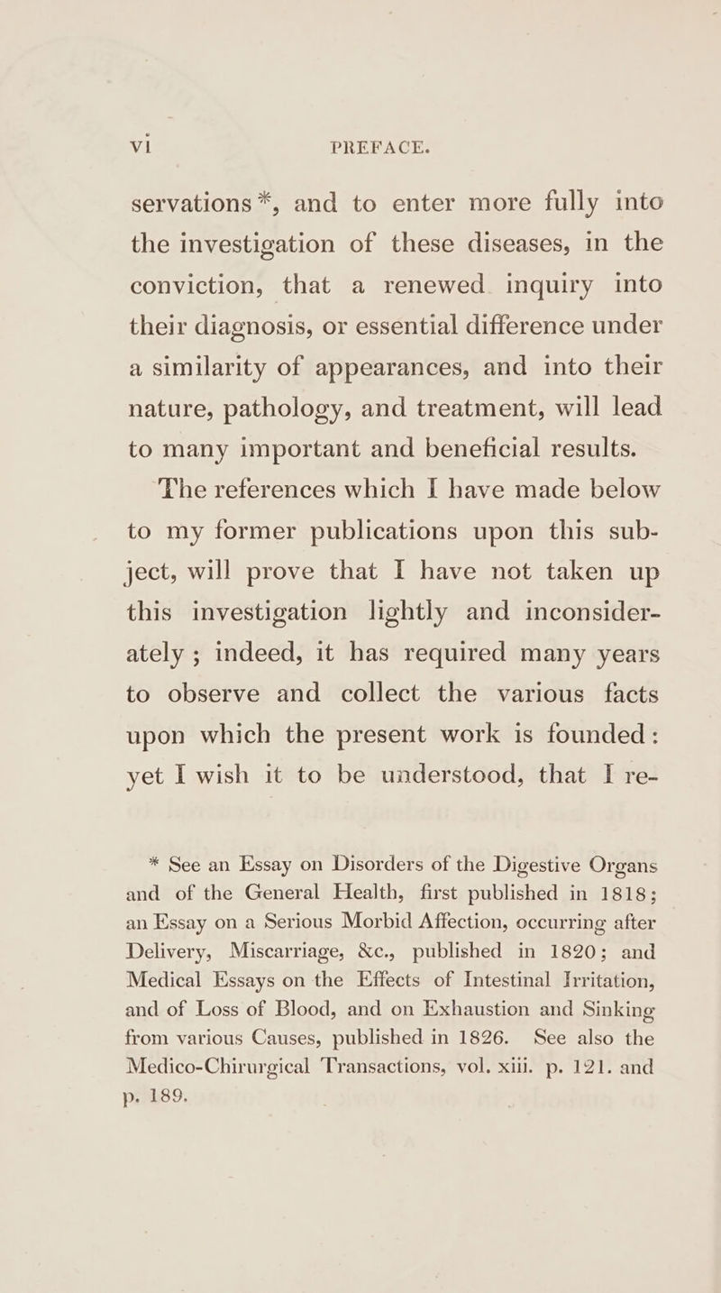 servations *, and to enter more fully into the investigation of these diseases, in the conviction, that a renewed. inquiry into their diagnosis, or essential difference under a similarity of appearances, and into their nature, pathology, and treatment, will lead to many important and beneficial results. ‘The references which I have made below to my former publications upon this sub- ject, will prove that I have not taken up this investigation lightly and inconsider- ately ; indeed, it has required many years to observe and collect the various facts upon which the present work is founded: yet I wish it to be understood, that I re- * See an Essay on Disorders of the Digestive Organs and of the General Health, first published in 1818; an Essay on a Serious Morbid Affection, occurring after Delivery, Miscarriage, &amp;c., published in 1820; and Medical Essays on the Effects of Intestinal Irritation, and of Loss of Blood, and on Exhaustion and Sinking from various Causes, published in 1826. See also the Medico-Chirurgical ‘Transactions, vol. xi. p. 121. and p. 189.