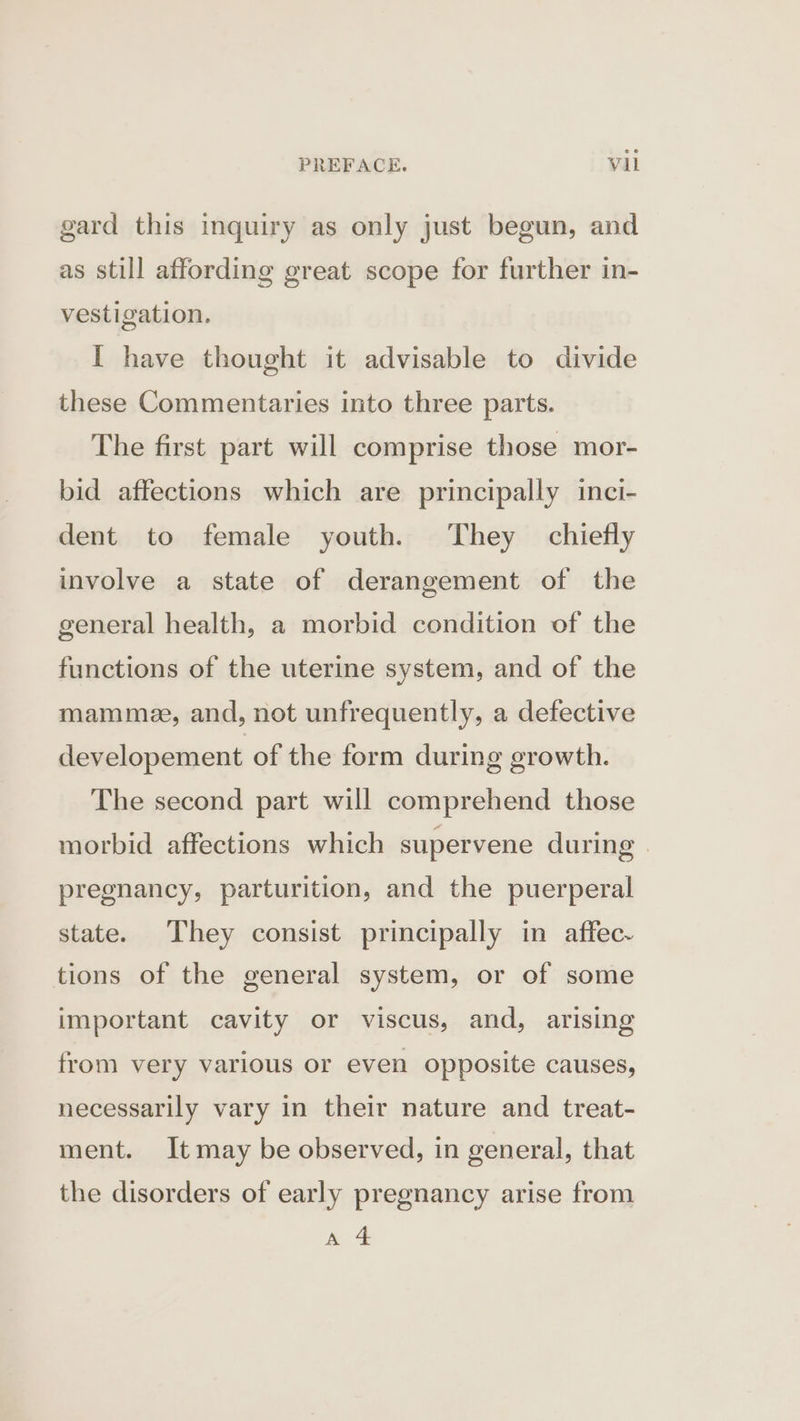 gard this inquiry as only just begun, and as still affording great scope for further in- vestigation. I have thought it advisable to divide these Commentaries into three parts. The first part will comprise those mor- bid affections which are principally inci- dent to female youth. They chiefly involve a state of derangement of the general health, a morbid condition of the functions of the uterine system, and of the mammee, and, not unfrequently, a defective developement of the form during growth. The second part will comprehend those morbid affections which supervene during | pregnancy, parturition, and the puerperal state. They consist principally in affec- tions of the general system, or of some important cavity or viscus, and, arising from very various or even opposite causes, necessarily vary in their nature and treat- ment. It may be observed, in general, that the disorders of early pregnancy arise from ae