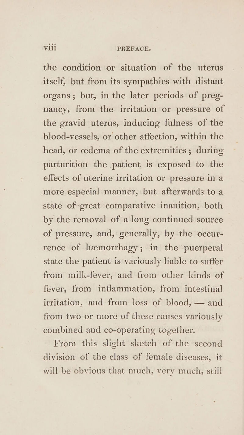 the condition or situation of the uterus itself, but from its sympathies with distant organs ; but, in the later periods of preg- nancy, from the irritation or pressure of the gravid uterus, inducing fulness of the blood-vessels, or other affection, within the head, or cedema of the extremities; during parturition the patient is exposed to the effects of uterine irritation or pressure in a more especial manner, but afterwards to a state of-great comparative inanition, both by the removal of a long continued source of pressure, and, generally, by the occur- rence of hzmorrhagy; in the puerperal state the patient is variously liable to suffer from milk-fever, and from other kinds of fever, from inflammation, from intestinal irritation, and from loss of blood, — and from two or more of these causes variously combined and co-operating together. From this slight sketch of the second division of the class of female diseases, it will be obvious that much, very much, still