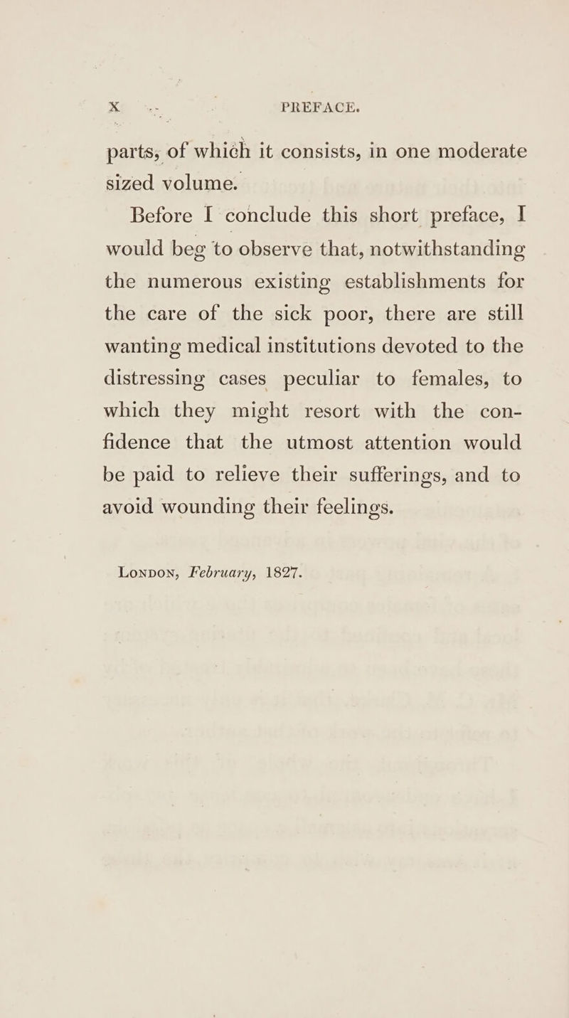 6S, | PREFACE. parts, of which it consists, in one moderate sized volume. Before [ conclude this short preface, | would beg to observe that, notwithstanding the numerous existing establishments for the care of the sick poor, there are still wanting medical institutions devoted to the distressing cases peculiar to females, to which they might resort with the con- fidence that the utmost attention would be paid to relieve their sufferings, and to avoid wounding their feelings. Lonpon, February, 1827.