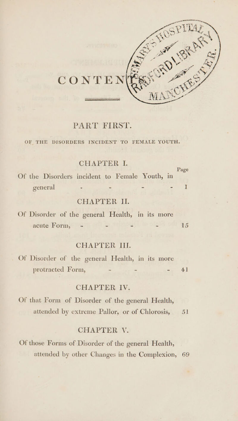 CHAPTER I. Of the Disorders incident to Female Youth, in general = = - - CHAPTER II. Of Disorder of the general Health, in its more acute Form, - - é i CHAPTER III. _ Of Disorder of the general Health, in its more protracted Form, - - - CHAPTER IV. Of that orm of Disorder of the general Health, attended by extreme Pallor, or of Chlorosis, CHAPTER V. Of those Forms of Disorder of the general Health, Page 4}