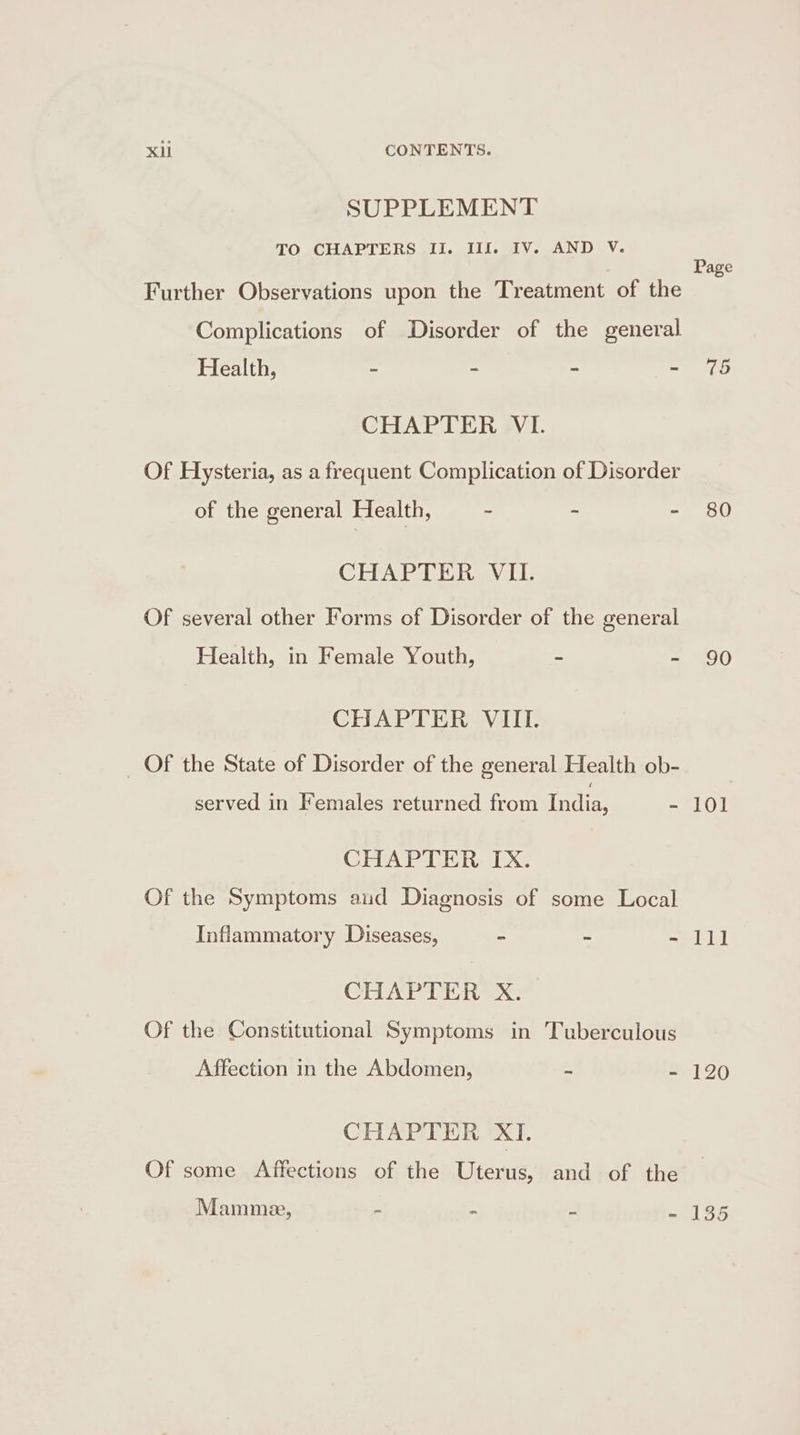 SUPPLEMENT TO CHAPTERS II. Ilfk IV. AND V. Page Further Observations upon the Treatment of the Complications of Disorder of the general Health, - - - ee CHAPTER VI. Of Hysteria, as a frequent Complication of Disorder of the general Health, - ~ - 80 CHAPTER VII. Of several other Forms of Disorder of the general Health, in Female Youth, - - 90 CHAPTER VIII. Of the State of Disorder of the general Health ob- served in Females returned from India, - 101 CHAPTER IX. Of the Symptoms aud Diagnosis of some Local Inflammatory Diseases, - ~ - lll CHAPTER X. Of the Constitutional Symptoms in Tuberculous Affection in the Abdomen, ~ - 120 CHAPTER XI. Of some Affections of the Uterus, and of the Mammee, - &gt; “ - 135