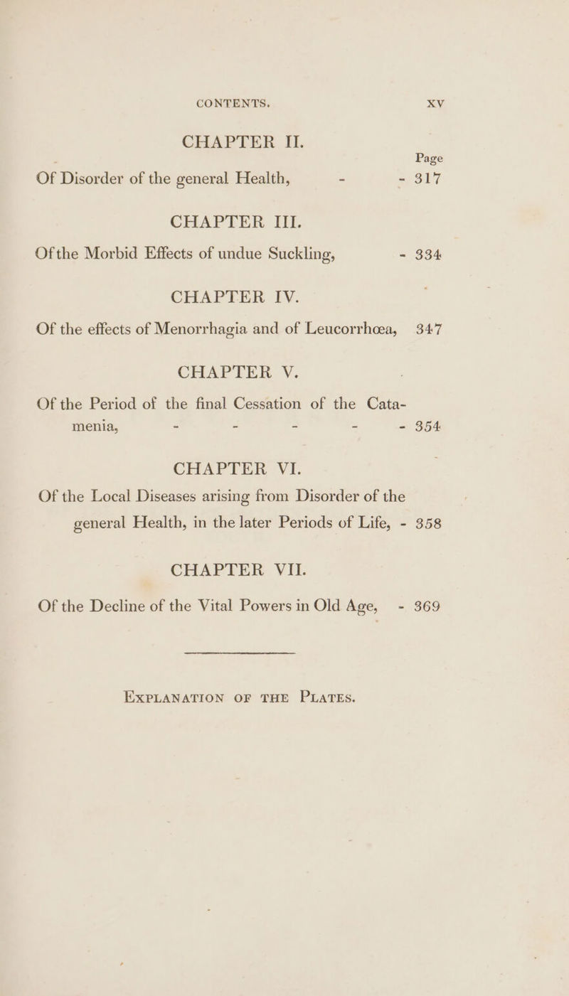 CHAPTER II. Page Of Disorder of the general Health, - - 317 CHAPTER III. Ofthe Morbid Effects of undue Suckling, - 334 CHAPTER IV. Of the effects of Menorrhagia and of Leucorrhcea, 347 CHAPTER V. Of the Period of the final Cessation of the Cata- menia, - - - - - 354 CHAPTER VI. Of the Local Diseases arising from Disorder of the general Health, in the later Periods of Life, - 358 CHAPTER VII. Of the Decline of the Vital Powers in Old Age, - 369 EXPLANATION OF THE PLATES.