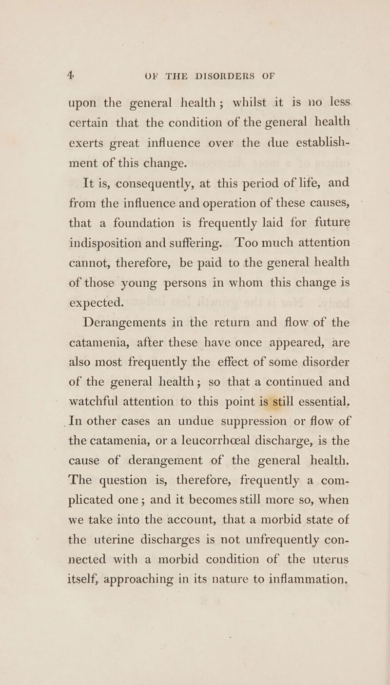 upon the general health; whilst it is no less certain that the condition of the general health exerts great influence over the due establish- ment of this change. It is, consequently, at this period of life, and from the influence and operation of these causes, that a foundation is frequently laid for future indisposition and suffering. ‘Too much attention cannot, therefore, be paid to the general health of those young persons in whom this change is expected. Derangements in the return and flow of the catamenia, after these have once appeared, are also most frequently the effect of some disorder of the general health; so that a continued and watchful attention to this point is still essential. In other cases an undue suppression or flow of the catamenia, or a leucorrhoeal discharge, is the cause of derangement of the general health. The question is, therefore, frequently a com- plicated one; and it becomes still more so, when we take into the account, that a morbid state of the uterine discharges is not unfrequently con- nected with a morbid condition of the uterus itself, approaching in its nature to inflammation,