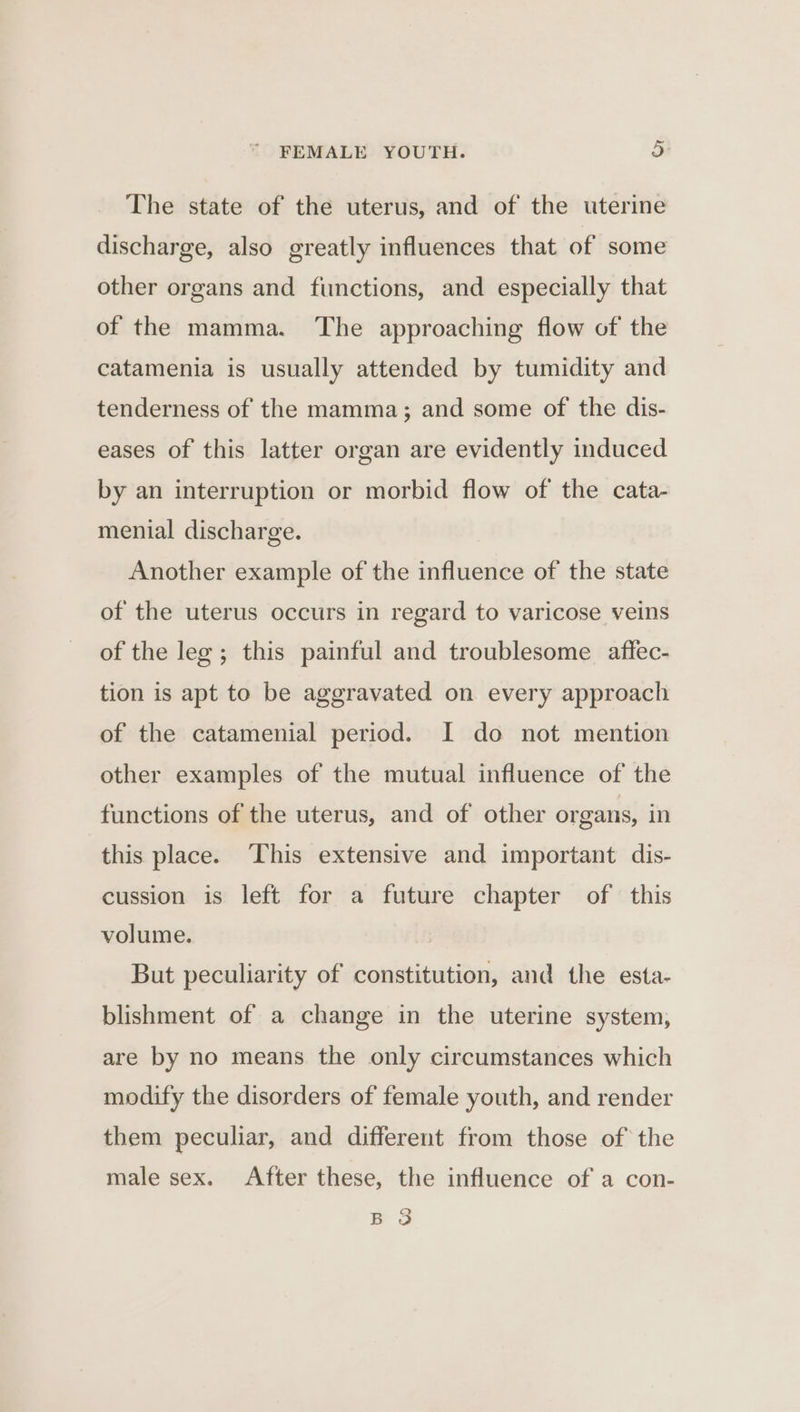 The state of the uterus, and of the uterine discharge, also greatly influences that of some other organs and functions, and especially that of the mamma. The approaching flow of the catamenia is usually attended by tumidity and tenderness of the mamma; and some of the dis- eases of this latter organ are evidently induced by an interruption or morbid flow of the cata- menial discharge. Another example of the influence of the state of the uterus occurs in regard to varicose veins of the leg ; this painful and troublesome aftfec- tion is apt to be aggravated on every approach of the catamenial period. I do not mention other examples of the mutual influence of the functions of the uterus, and of other organs, in this place. This extensive and important dis- cussion is left for a future chapter of this volume. But peculiarity of constitution, and the esta- blishment of a change in the uterine system, are by no means the only circumstances which modify the disorders of female youth, and render them peculiar, and different from those of the male sex. After these, the influence of a con- Q Bo